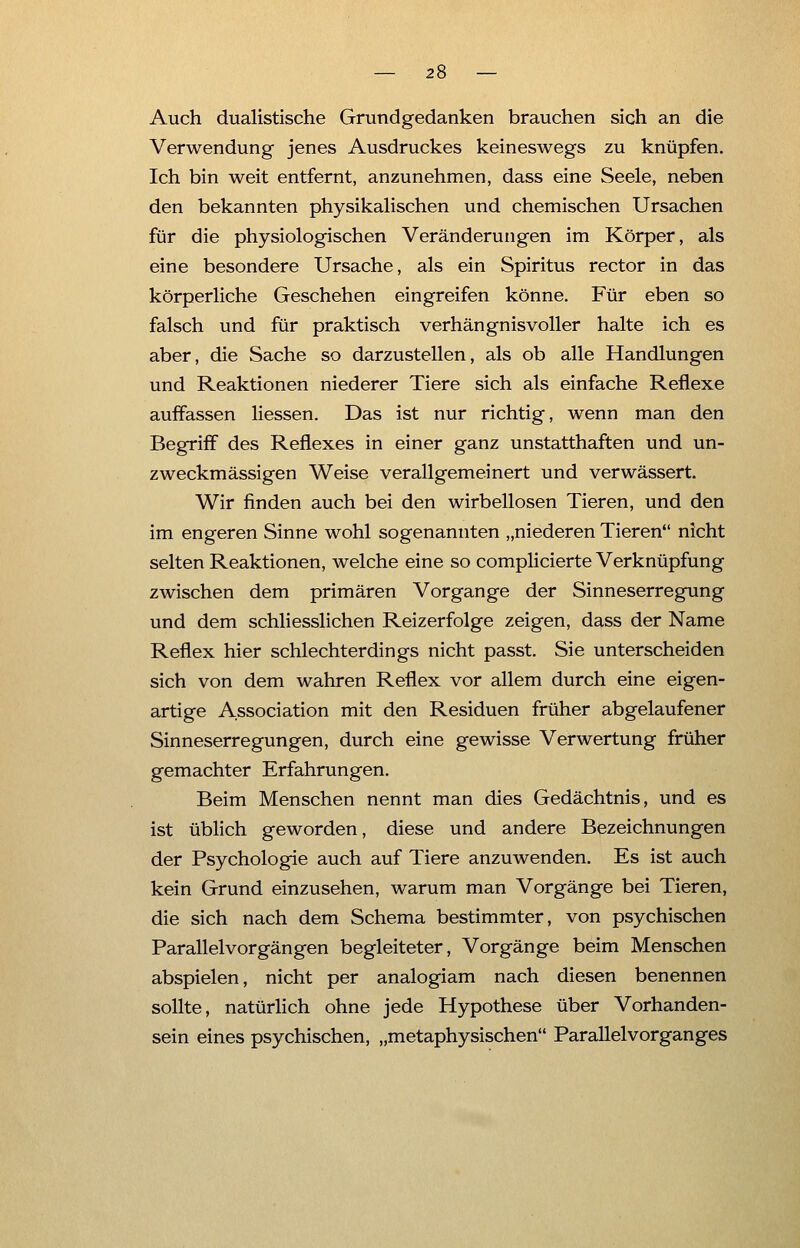 Auch dualistische Grundgedanken brauchen sich an die Verwendung jenes Ausdruckes keineswegs zu knüpfen. Ich bin weit entfernt, anzunehmen, dass eine Seele, neben den bekannten physikalischen und chemischen Ursachen für die physiologischen Veränderungen im Körper, als eine besondere Ursache, als ein Spiritus rector in das körperliche Geschehen eingreifen könne. Für eben so falsch und für praktisch verhängnisvoller halte ich es aber, die Sache so darzustellen, als ob alle Handlungen und Reaktionen niederer Tiere sich als einfache Reflexe auffassen Hessen. Das ist nur richtig, wenn man den Begriff des Reflexes in einer ganz unstatthaften und un- zweckmässigen Weise verallgemeinert und verwässert. Wir finden auch bei den wirbellosen Tieren, und den im engeren Sinne wohl sogenannten „niederen Tieren nicht selten Reaktionen, welche eine so complicierte Verknüpfung zwischen dem primären Vorgange der Sinneserregung und dem schliesslichen Reizerfolge zeigen, dass der Name Reflex hier schlechterdings nicht passt. Sie unterscheiden sich von dem wahren Reflex vor allem durch eine eigen- artige Association mit den Residuen früher abgelaufener Sinneserregungen, durch eine gewisse Verwertung früher gemachter Erfahrungen. Beim Menschen nennt man dies Gedächtnis, und es ist üblich geworden, diese und andere Bezeichnungen der Psychologie auch auf Tiere anzuwenden. Es ist auch kein Grund einzusehen, warum man Vorgänge bei Tieren, die sich nach dem Schema bestimmter, von psychischen Parallelvorgängen begleiteter, Vorgänge beim Menschen abspielen, nicht per analogiam nach diesen benennen sollte, natürlich ohne jede Hypothese über Vorhanden- sein eines psychischen, „metaphysischen Parallel Vorganges