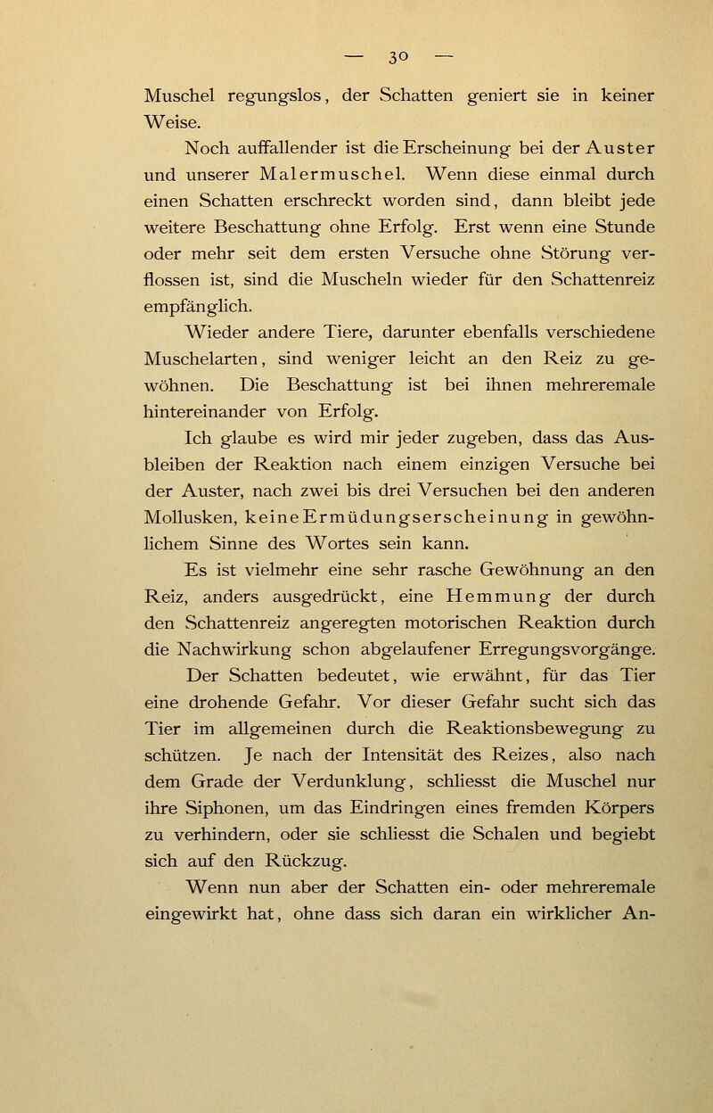 Muschel regungslos, der Schatten geniert sie in keiner Weise. Noch auffallender ist die Erscheinung bei der Auster und unserer Malermuschel. Wenn diese einmal durch einen Schatten erschreckt worden sind, dann bleibt jede weitere Beschattung ohne Erfolg. Erst wenn eine Stunde oder mehr seit dem ersten Versuche ohne Störung ver- flossen ist, sind die Muscheln wieder für den Schattenreiz empfänglich. Wieder andere Tiere, darunter ebenfalls verschiedene Muschelarten, sind weniger leicht an den Reiz zu ge- wöhnen. Die Beschattung ist bei ihnen mehreremale hintereinander von Erfolg. Ich glaube es wird mir jeder zugeben, dass das Aus- bleiben der Reaktion nach einem einzigen Versuche bei der Auster, nach zwei bis drei Versuchen bei den anderen Mollusken, keineErmüdungserscheinung in gewöhn- lichem Sinne des Wortes sein kann. Es ist vielmehr eine sehr rasche Gewöhnung an den Reiz, anders ausgedrückt, eine Hemmung der durch den Schattenreiz angeregten motorischen Reaktion durch die Nachwirkung schon abgelaufener Erregungsvorgänge. Der Schatten bedeutet, wie erwähnt, für das Tier eine drohende Gefahr. Vor dieser Gefahr sucht sich das Tier im allgemeinen durch die Reaktionsbewegung zu schützen. Je nach der Intensität des Reizes, also nach dem Grade der Verdunklung, schliesst die Muschel nur ihre Siphonen, um das Eindringen eines fremden Körpers zu verhindern, oder sie schliesst die Schalen und begiebt sich auf den Rückzug. Wenn nun aber der Schatten ein- oder mehreremale eingewirkt hat, ohne dass sich daran ein wirklicher An-