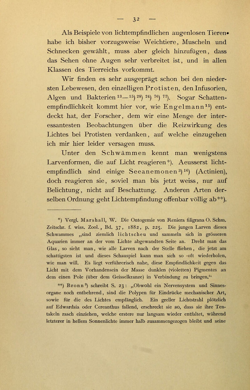 Als Beispiele von lichtempfindlichen augenlosen Tieren» habe ich bisher vorzugsweise Weichtiere, Muscheln und Schnecken gewählt, muss aber gleich hinzufügen, dass das Sehen ohne Augen sehr verbreitet ist, und in allen Klassen des Tierreichs vorkommt. Wir finden es sehr ausgeprägt schon bei den nieder- sten Lebewesen, den einzelligen Protisten, den Infusorien, Algen und Bakterien13—15)28)24)76)77). Sogar Schatten- empfindlichkeit kommt hier vor, wie Engelmann15) ent- deckt hat, der Forscher, dem wir eine Menge der inter- essantesten Beobachtungen über die Reiz Wirkung des Lichtes bei Protisten verdanken, auf welche einzugehen ich mir hier leider versagen muss. Unter den Schwämmen kennt man wenigstens Larvenformen, die auf Licht reagieren*). Aeusserst licht- empfindlich sind einige Seeanemonen3)16) (Actinien), doch reagieren sie, soviel man bis jetzt weiss, nur auf Belichtung, nicht auf Beschattung. Anderen Arten der- selben Ordnung geht Lichtempfindung offenbar völlig ab **). *) Vergl. Marshall, W. Die Ontogemie von Reniera filigrana O. Schm. Zeitschr. f. wiss. Zool., Bd. 37, 1882, p. 225. Die jungen Larven dieses Schwammes „sind ziemlich lichtscheu und sammeln sich in grösseren Aquarien immer an der vom Lichte abgewandten Seite an. Dreht man das Glas, so sieht man, wie alle Larven nach der Stelle fliehen, die jetzt am schattigsten ist und dieses Schauspiel kann man sich so -oft wiederholen, wie man will. Es liegt verführerisch nahe, diese Empfindlichkeit gegen das Licht mit dem Vorhandensein der Masse dunklen (violetten) Pigmentes an dem einen Pole (über dem Geisseikranze) in Verbindung zu bringen. **) Bronn3) schreibt S. 23: „Obwohl ein Nervensystem und Sinnes- organe noch entbehrend, sind die Polypen für Eindrücke mechanischer Art, sowie für die des Lichtes empfänglich. Ein greller Lichtstrahl plötzlich auf Edwardsia oder Cereanthus fallend, erschreckt sie so, dass sie ihre Ten- takeln rasch einziehen, welche erstere nur langsam wieder entfaltet, während letzterer in hellem Sonnenlichte immer halb zusammengezogen bleibt und seine
