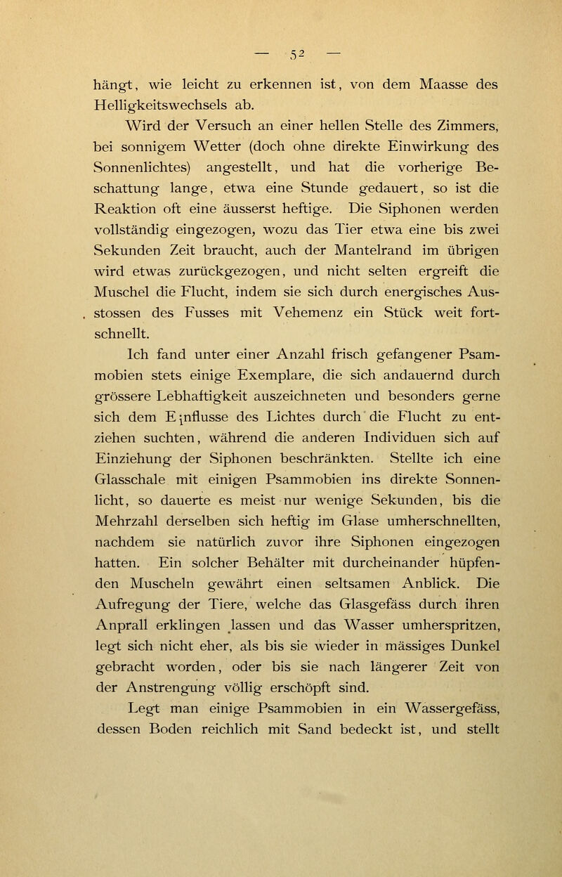 hängt, wie leicht zu erkennen ist, von dem Maasse des Helligkeitswechsels ab. Wird der Versuch an einer hellen Stelle des Zimmers, bei sonnigem Wetter (doch ohne direkte Einwirkung des Sonnenlichtes) angestellt, und hat die vorherige Be- schattung lange, etwa eine Stunde gedauert, so ist die Reaktion oft eine äusserst heftige. Die Siphonen werden vollständig eingezogen, wozu das Tier etwa eine bis zwei Sekunden Zeit braucht, auch der Mantelrand im übrigen wird etwas zurückgezogen, und nicht selten ergreift die Muschel die Flucht, indem sie sich durch energisches Aus- stossen des Fusses mit Vehemenz ein Stück weit fort- schnellt. Ich fand unter einer Anzahl frisch gefangener Psam- mobien stets einige Exemplare, die sich andauernd durch grössere Lebhaftigkeit auszeichneten und besonders gerne sich dem Emflusse des Lichtes durch die Flucht zu ent- ziehen suchten, während die anderen Individuen sich auf Einziehung der Siphonen beschränkten. Stellte ich eine Glasschale mit einigen Psammobien ins direkte Sonnen- licht , so dauerte es meist nur wenige Sekunden, bis die Mehrzahl derselben sich heftig im Glase umherschnellten, nachdem sie natürlich zuvor ihre Siphonen eingezogen hatten. Ein solcher Behälter mit durcheinander hüpfen- den Muscheln gewährt einen seltsamen Anblick. Die Aufregung der Tiere, welche das Glasgefäss durch ihren Anprall erklingen lassen und das Wasser umherspritzen, legt sich nicht eher, als bis sie wieder in massiges Dunkel gebracht worden, oder bis sie nach längerer Zeit von der Anstrengung völlig erschöpft sind. Legt man einige Psammobien in ein Wassergefäss, dessen Boden reichlich mit Sand bedeckt ist, und stellt