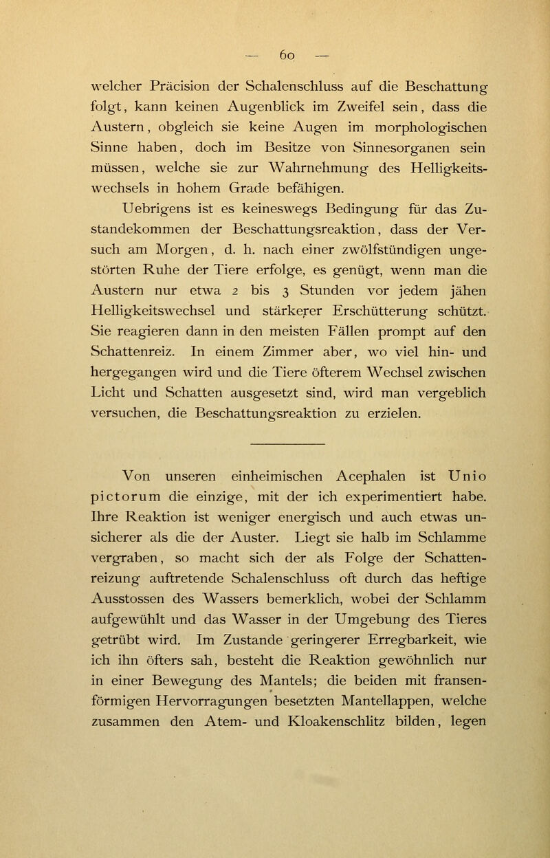 welcher Präcision der Schalenschluss auf die Beschattung folgt, kann keinen Augenblick im Zweifel sein, dass die Austern, obgleich sie keine Augen im morphologischen Sinne haben, doch im Besitze von Sinnesorganen sein müssen, welche sie zur Wahrnehmung des Helligkeits- wechsels in hohem Grade befähigen. Uebrigens ist es keineswegs Bedingung für das Zu- standekommen der Beschattungsreaktion, dass der Ver- such am Morgen, d. h. nach einer zwölfstündigen unge- störten Ruhe der Tiere erfolge, es genügt, wenn man die Austern nur etwa 2 bis 3 Stunden vor jedem jähen Helligkeitswechsel und stärkerer Erschütterung schützt. Sie reagieren dann in den meisten Fällen prompt auf den Schattenreiz. In einem Zimmer aber, wo viel hin- und hergegangen wird und die Tiere öfterem Wechsel zwischen Licht und Schatten ausgesetzt sind, wird man vergeblich versuchen, die Beschattungsreaktion zu erzielen. Von unseren einheimischen Acephalen ist Unio pictorum die einzige, mit der ich experimentiert habe. Ihre Reaktion ist weniger energisch und auch etwas un- sicherer als die der Auster. Liegt sie halb im Schlamme vergraben, so macht sich der als Folge der Schatten- reizung auftretende Schalenschluss oft durch das heftige Ausstossen des Wassers bemerklich, wobei der Schlamm aufgewühlt und das Wasser in der Umgebung des Tieres getrübt wird. Im Zustande geringerer Erregbarkeit, wie ich ihn öfters sah, besteht die Reaktion gewöhnlich nur in einer Bewegung des Mantels; die beiden mit fransen- förmigen Hervorragungen besetzten Mantellappen, welche zusammen den Atem- und Kloakenschlitz bilden, legen