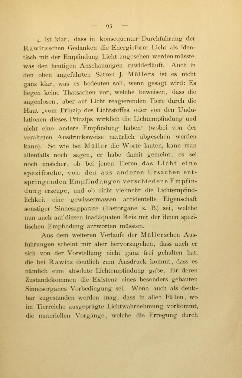 4. ist klar, dass in konsequenter Durchführung der Rawitzsehen Gedanken die Energieform Licht als iden- tisch mit der Empfindung Licht angesehen werden müsste, was den heutigen Anschauungen zuwiderläuft. Auch in den oben angeführten Sätzen J. Müllers ist es nicht ganz klar, was es bedeuten soll, wenn gesagt wird: Es liegen keine Thatsachen vor, welche beweisen, dass die augenlosen, aber auf Licht reagierenden Tiere durch die Haut „vom Prinzip des Lichtstoffes, oder von den Undu- lationen dieses Prinzips wirklich die Lichtempfindung und nicht eine andere Empfindung haben (wobei von der veralteten Ausdrucksweise natürlich abgesehen werden kann). So wie bei Müller die Worte lauten, kann man allenfalls noch sagen, er habe damit gemeint, es sei noch unsicher, ob bei jenen Tieren das Licht eine spezifische, von den aus anderen Ursachen ent- springenden Empfindungen verschiedene Empfin- dung erzeuge, und ob nicht vielmehr die Lichtempfind- lichkeit eine gewissermassen accidentelle Eigenschaft sonstiger Sinnesapparate (Tastorgane z. B.) sei, welche nun auch auf diesen inadäquaten Reiz mit der ihnen spezi- fischen Empfindung antworten müssten. Aus dem weiteren Verlaufe der Müll er sehen Aus- führungen scheint mir aber hervorzugehen, dass auch er sich von der Vorstellung nicht ganz frei gehalten hat, die bei Rawitz deutlich zum Ausdruck kommt, dass es nämlich eine absolute Lichtempfindung gäbe, für deren Zustandekommen die Existenz eines besonders gebauten Sinnesorganes Vorbedingung sei. Wenn auch als denk- bar zugestanden werden mag, dass in allen Fällen, wo im Tierreiche ausgeprägte Lichtwahrnehmung vorkommt, die materiellen Vorgänge, welche die Erregung durch