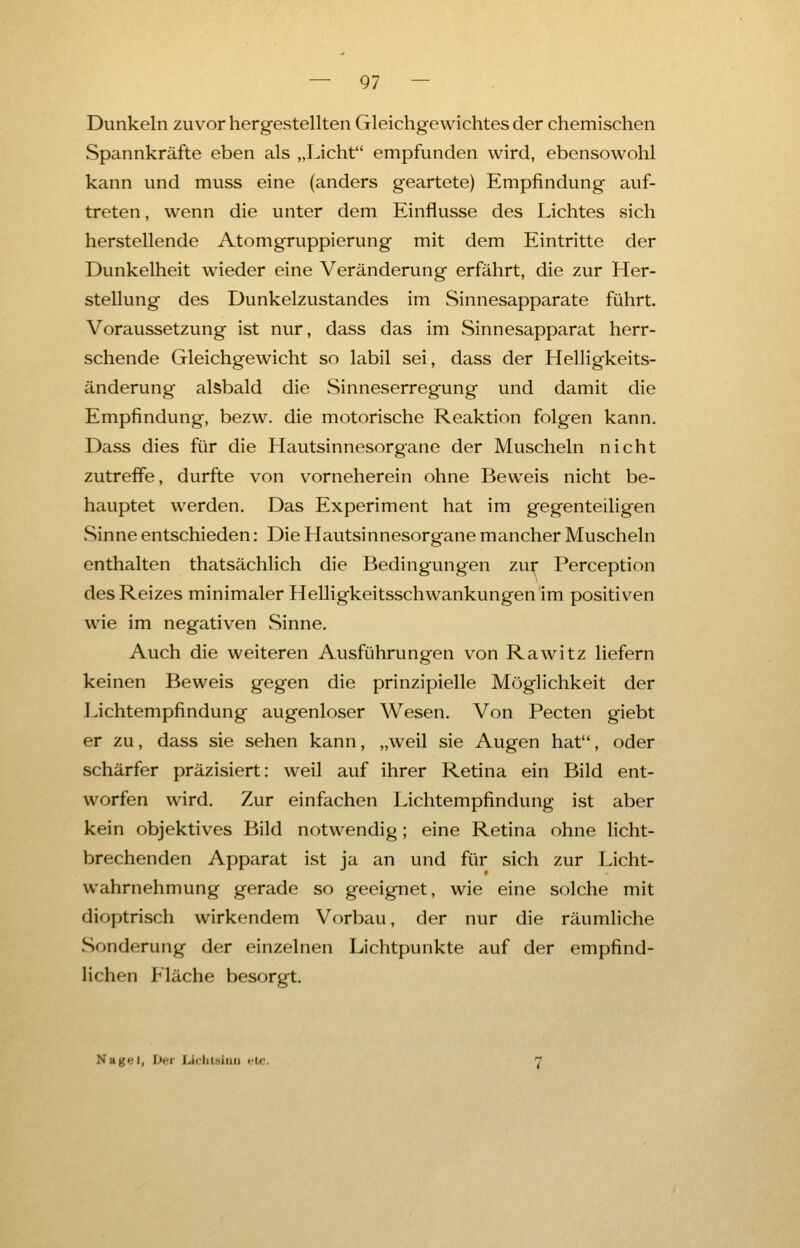 Dunkeln zuvor hergestellten Gleichgewichtes der chemischen Spannkräfte eben als „Licht empfunden wird, ebensowohl kann und muss eine (anders geartete) Empfindung auf- treten , wenn die unter dem Einflüsse des Lichtes sich herstellende Atomgruppierung mit dem Eintritte der Dunkelheit wieder eine Veränderung erfährt, die zur Her- stellung des Dunkelzustandes im Sinnesapparate führt. Voraussetzung ist nur, dass das im Sinnesapparat herr- schende Gleichgewicht so labil sei, dass der Helligkeits- änderung alsbald die Sinneserregung und damit die Empfindung, bezw. die motorische Reaktion folgen kann. Dass dies für die Hautsinnesorgane der Muscheln nicht zutreffe, durfte von vorneherein ohne Beweis nicht be- hauptet werden. Das Experiment hat im gegenteiligen Sinne entschieden: Die Hautsinnesorgane mancher Muscheln enthalten thatsächlich die Bedingungen zur Perception des Reizes minimaler Helligkeitsschwankungen im positiven wie im negativen Sinne. Auch die weiteren Ausführungen von Rawitz liefern keinen Beweis gegen die prinzipielle Möglichkeit der Lichtempfindung augenloser Wesen. Von Pecten giebt er zu, dass sie sehen kann, „weil sie Augen hat, oder schärfer präzisiert: weil auf ihrer Retina ein Bild ent- worfen wird. Zur einfachen Lichtempfindung ist aber kein objektives Bild notwendig; eine Retina ohne licht- brechenden Apparat ist ja an und für sich zur Licht- wahrnehmung gerade so geeignet, wie eine solche mit dioptrisch wirkendem Vorbau, der nur die räumliche Sonderung der einzelnen Lichtpunkte auf der empfind- lichen Fläche besorgt. Nag<-1, Dei i.iriii-iiui etc.