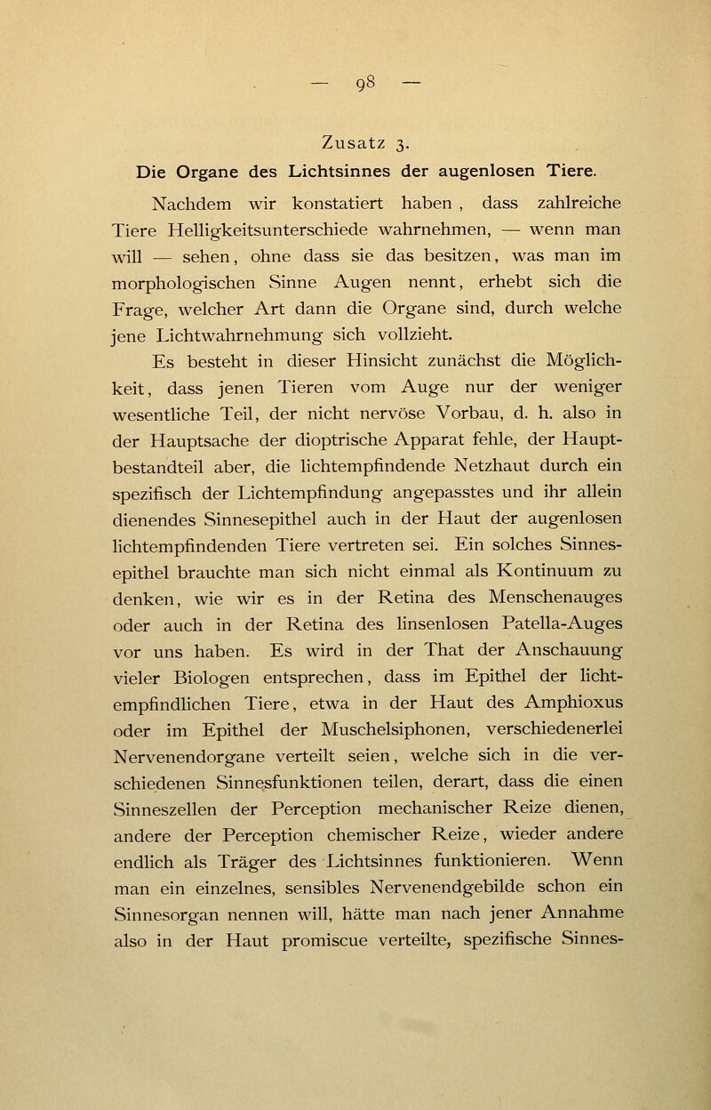 Zusatz 3. Die Organe des Lichtsinnes der augenlosen Tiere. Nachdem wir konstatiert haben , dass zahlreiche Tiere Helligkeitsunterschiede wahrnehmen, — wenn man will — sehen, ohne dass sie das besitzen, was man im morphologischen Sinne Augen nennt, erhebt sich die Frage, welcher Art dann die Organe sind, durch welche jene Lichtwahrnehmung sich vollzieht. Es besteht in dieser Hinsicht zunächst die Möglich- keit, dass jenen Tieren vom Auge nur der weniger wesentliche Teil, der nicht nervöse Vorbau, d. h. also in der Hauptsache der dioptrische Apparat fehle, der Haupt- bestandteil aber, die lichtempfindende Netzhaut durch ein spezifisch der Lichtempfindung angepasstes und ihr allein dienendes Sinnesepithel auch in der Haut der augenlosen lichtempfindenden Tiere vertreten sei. Ein solches Sinnes- epithel brauchte man sich nicht einmal als Kontinuum zu denken, wie wir es in der Retina des Menschenauges oder auch in der Retina des linsenlosen Patella-Auges vor uns haben. Es wird in der That der Anschauung vieler Biologen entsprechen, dass im Epithel der licht- empfindlichen Tiere, etwa in der Haut des Amphioxus oder im Epithel der Muschelsiphonen, verschiedenerlei Nervenendorgane verteilt seien, welche sich in die ver- schiedenen Sinnesfunktionen teilen, derart, dass die einen Sinneszellen der Perception mechanischer Reize dienen, andere der Perception chemischer Reize, wieder andere endlich als Träger des Lichtsinnes funktionieren. Wenn man ein einzelnes, sensibles Nervenendgebilde schon ein Sinnesorgan nennen will, hätte man nach jener Annahme also in der Haut promiscue verteilte, spezifische Sinnes-