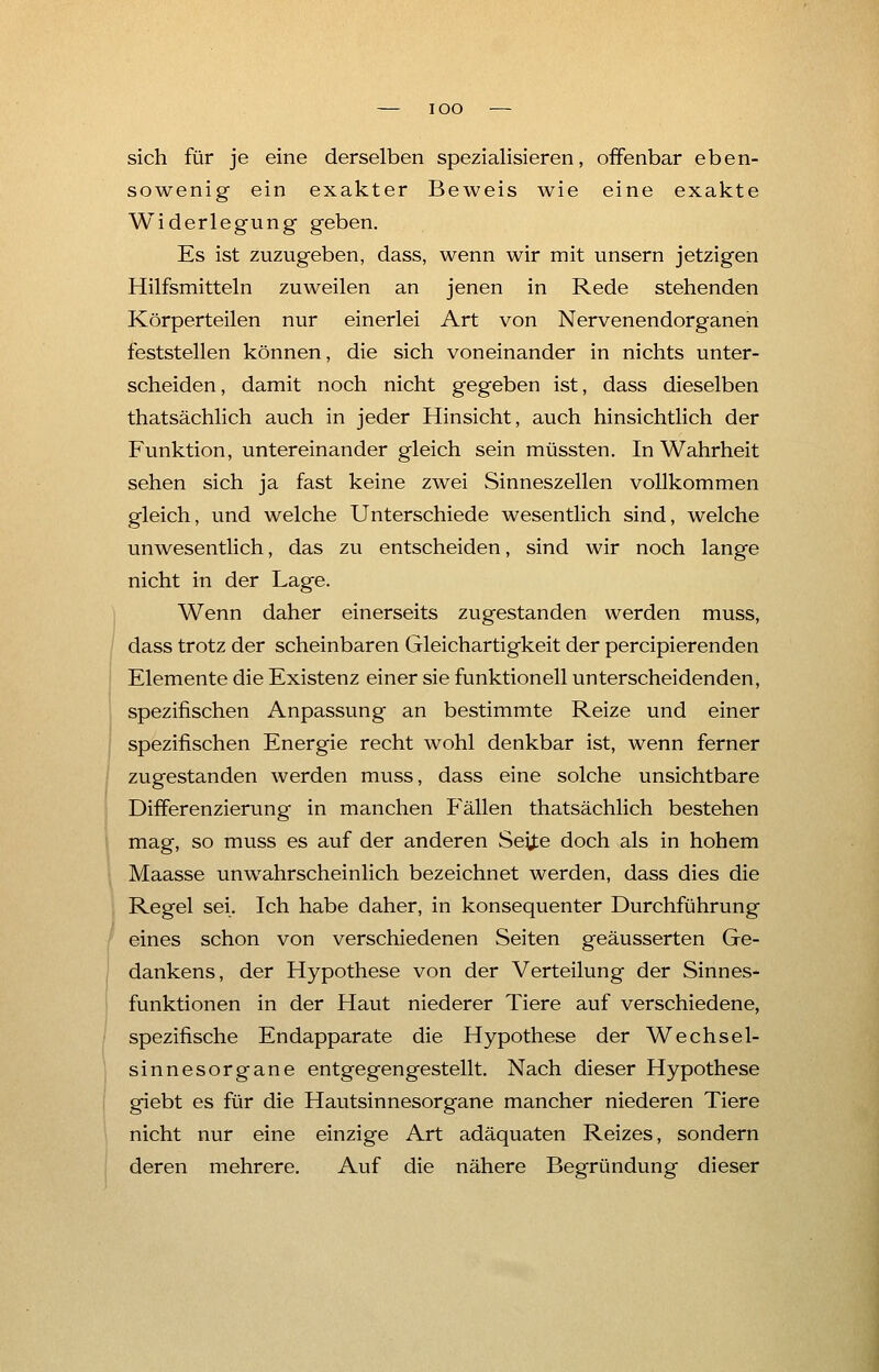 IOO — sich für je eine derselben spezialisieren, offenbar eben- sowenig ein exakter Beweis wie eine exakte Widerlegung geben. Es ist zuzugeben, dass, wenn wir mit unsern jetzigen Hilfsmitteln zuweilen an jenen in Rede stehenden Körperteilen nur einerlei Art von Nervenendorganen feststellen können, die sich voneinander in nichts unter- scheiden, damit noch nicht gegeben ist, dass dieselben thatsächlich auch in jeder Hinsicht, auch hinsichtlich der Funktion, untereinander gleich sein müssten. In Wahrheit sehen sich ja fast keine zwei Sinneszellen vollkommen gleich, und welche Unterschiede wesentlich sind, welche unwesentlich, das zu entscheiden, sind wir noch lange nicht in der Lage. Wenn daher einerseits zugestanden werden muss, dass trotz der scheinbaren Gleichartigkeit der percipierenden Elemente die Existenz einer sie funktionell unterscheidenden, spezifischen Anpassung an bestimmte Reize und einer spezifischen Energie recht wohl denkbar ist, wenn ferner zugestanden werden muss, dass eine solche unsichtbare Differenzierung in manchen Fällen thatsächlich bestehen mag, so muss es auf der anderen Seite doch als in hohem Maasse unwahrscheinlich bezeichnet werden, dass dies die Regel sei. Ich habe daher, in konsequenter Durchführung eines schon von verschiedenen Seiten geäusserten Ge- dankens, der Hypothese von der Verteilung der Sinnes- funktionen in der Haut niederer Tiere auf verschiedene, spezifische Endapparate die Hypothese der Wechsel- sinnesorgane entgegengestellt. Nach dieser Hypothese giebt es für die Hautsinnesorgane mancher niederen Tiere nicht nur eine einzige Art adäquaten Reizes, sondern deren mehrere. Auf die nähere Begründung dieser