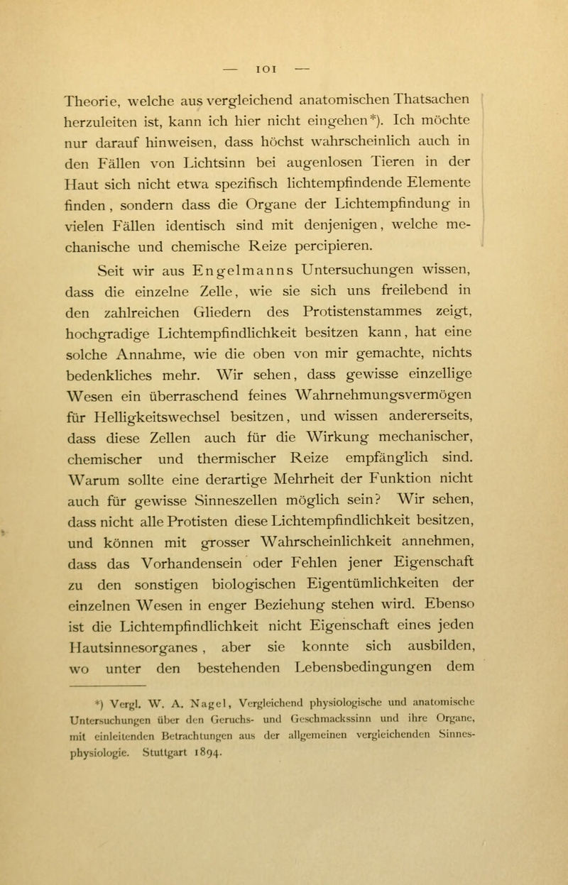 IOI Theorie, welche aus vergleichend anatomischen Thatsachen herzuleiten ist, kann ich hier nicht eingehen*). Ich möchte nur darauf hinweisen, dass höchst wahrscheinlich auch in den Fällen von Lichtsinn bei augenlosen Tieren in der Haut sich nicht etwa spezifisch lichtempfindende Elemente finden , sondern dass die Organe der Lichtempfindung in vielen Fällen identisch sind mit denjenigen, welche me- chanische und chemische Reize percipieren. Seit wir aus Engelmanns Untersuchungen wissen, dass die einzelne Zelle, wie sie sich uns freilebend in den zahlreichen Gliedern des Protistenstammes zeigt, hochgradige Lichtempfindlichkeit besitzen kann, hat eine solche Annahme, wie die oben von mir gemachte, nichts bedenkliches mehr. Wir sehen, dass gewisse einzellige Wesen ein überraschend feines Wahrnehmungsvermögen für Helligkeitswechsel besitzen, und wissen andererseits, dass diese Zellen auch für die Wirkung mechanischer, chemischer und thermischer Reize empfänglich sind. Warum sollte eine derartige Mehrheit der Funktion nicht auch für gewisse Sinneszellen möglich sein? Wir sehen, dass nicht alle Protisten diese Lichtempfindlichkeit besitzen, und können mit grosser Wahrscheinlichkeit annehmen, dass das Vorhandensein oder Fehlen jener Eigenschaft zu den sonstigen biologischen Eigentümlichkeiten der einzelnen Wesen in enger Beziehung stehen wird. Ebenso ist die Lichtempfindlichkeit nicht Eigenschaft eines jeden Hautsinnesorganes , aber sie konnte sich ausbilden, wo unter den bestehenden Lebensbedingungen dem *) Vergl. W. A. Nagel, Vergleichend physiologische und anatomische Untersuchungen über den Geruchs- und Geschmackssinn und ihre Organe, mit einleitenden Betrachtungen aus der allgemeinen vergleichenden Sinnes- physiologie. Stuttgart 1894.
