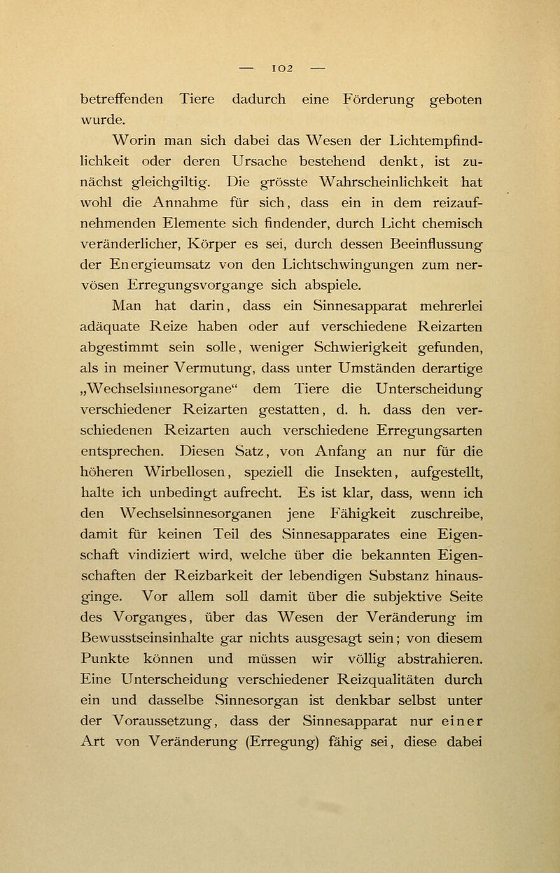 betreffenden Tiere dadurch eine Förderung geboten wurde. Worin man sich dabei das Wesen der Lichtempfind- lichkeit oder deren Ursache bestehend denkt, ist zu- nächst gleichgiltig. Die grösste Wahrscheinlichkeit hat wohl die Annahme für sich, dass ein in dem reizauf- nehmenden Elemente sich findender, durch Licht chemisch veränderlicher, Körper es sei, durch dessen Beeinflussung der Energieumsatz von den Lichtschwingungen zum ner- vösen Erregungs vor gange sich abspiele. Man hat darin, dass ein Sinnesapparat mehrerlei adäquate Reize haben oder auf verschiedene Reizarten abgestimmt sein solle, weniger Schwierigkeit gefunden, als in meiner Vermutung, dass unter Umständen derartige „Wechselsinnesorgane dem Tiere die Unterscheidung verschiedener Reizarten gestatten, d. h. dass den ver- schiedenen Reizarten auch verschiedene Erregungsarten entsprechen. Diesen Satz, von Anfang an nur für die höheren Wirbellosen, speziell die Insekten, aufgestellt, halte ich unbedingt aufrecht. Es ist klar, dass, wenn ich den Wechselsinnesorganen jene Fähigkeit zuschreibe, damit für keinen Teil des Sinnesapparates eine Eigen- schaft vindiziert wird, welche über die bekannten Eigen- schaften der Reizbarkeit der lebendigen Substanz hinaus- ginge. Vor allem soll damit über die subjektive Seite des Vorganges, über das Wesen der Veränderung im ßewusstseinsinhalte gar nichts ausgesagt sein; von diesem Punkte können und müssen wir völlig abstrahieren. Eine Unterscheidung verschiedener Reizqualitäten durch ein und dasselbe Sinnesorgan ist denkbar selbst unter der Voraussetzung, dass der Sinnesapparat nur einer Art von Veränderung (Erregung) fähig sei, diese dabei