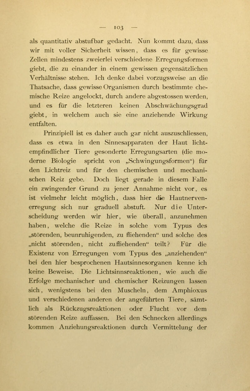 als quantitativ abstufbar gedacht. Nun kommt dazu, dass wir mit voller Sicherheit wissen, dass es für gewisse Zellen mindestens zweierlei verschiedene Erregungsformen giebt, die zu einander in einem gewissen gegensätzlichen Verhältnisse stehen. Ich denke dabei vorzugsweise an die Thatsache, dass gewisse Organismen durch bestimmte che- mische Reize angelockt, durch andere abgestossen werden, und es für die letzteren keinen Abschwächungsgrad giebt, in welchem auch sie eine anziehende Wirkung entfalten. Prinzipiell ist es daher auch gar nicht auszuschliessen, dass es etwa in den Sinnesapparaten der Haut licht- empfindlicher Tiere gesonderte Erregungsarten (die mo- derne Biologie spricht von „Schwingungsformen) für den Lichtreiz und für den chemischen und mechani- schen Reiz gebe. Doch liegt gerade in diesem Pralle ein zwingender Grund zu jener Annahme nicht vor, es ist vielmehr leicht möglich, dass hier die Hautnerven- erregung sich nur graduell abstuft. Nur die Unter- scheidung werden wir hier, wie überall, anzunehmen haben, welche die Reize in solche vom Typus des „störenden, beunruhigenden, zu fliehenden und solche des „nicht störenden, nicht zufliehenden teilt? Für die Existenz von Erregungen vom Typus des „anziehenden bei den hier besprochenen Hautsinnesorganen kenne ich keine Beweise. Die Lichtsinnsreaktionen, wie auch die Erfolge mechanischer und chemischer Reizungen lassen sich, wenigstens bei den Muscheln, dem Amphioxus und verschiedenen anderen der angeführten Tiere, sämt- lich als Rückzugsreaktionen oder Flucht vor dem störenden Reize auffassen. Bei den Schnecken allerdings kommen Anziehungsreaktionen durch Vermittelung der