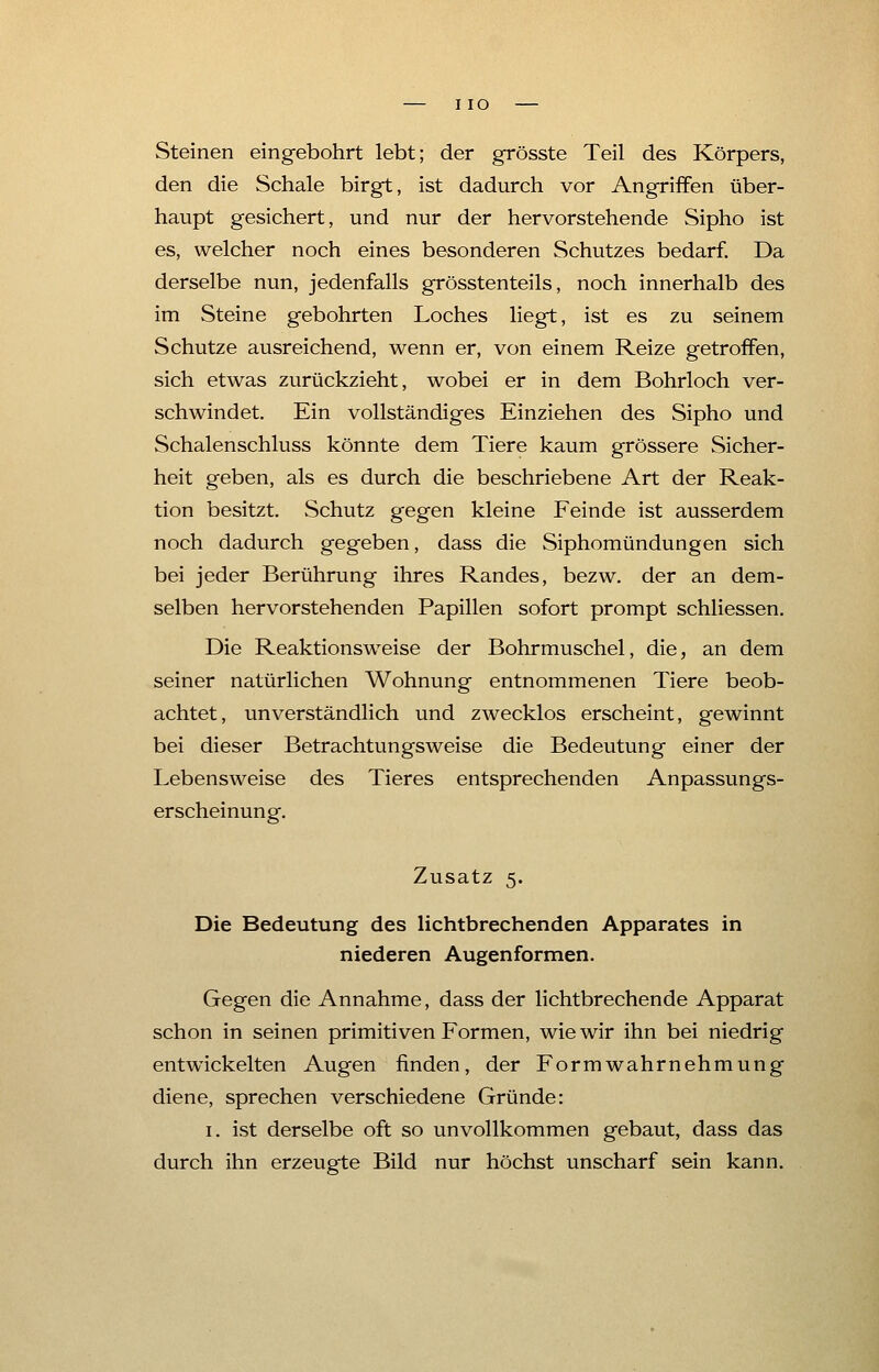 I IO Steinen eingebohrt lebt; der grösste Teil des Körpers, den die Schale birgt, ist dadurch vor Angriffen über- haupt gesichert, und nur der hervorstehende Sipho ist es, welcher noch eines besonderen Schutzes bedarf. Da derselbe nun, jedenfalls grösstenteils, noch innerhalb des im Steine gebohrten Loches liegt, ist es zu seinem Schutze ausreichend, wenn er, von einem Reize getroffen, sich etwas zurückzieht, wobei er in dem Bohrloch ver- schwindet. Ein vollständiges Einziehen des Sipho und Schalenschluss könnte dem Tiere kaum grössere Sicher- heit geben, als es durch die beschriebene Art der Reak- tion besitzt. Schutz gegen kleine Feinde ist ausserdem noch dadurch gegeben, dass die Siphomündungen sich bei jeder Berührung ihres Randes, bezw. der an dem- selben hervorstehenden Papillen sofort prompt schliessen. Die Reaktionsweise der Bohrmuschel, die, an dem seiner natürlichen Wohnung entnommenen Tiere beob- achtet, unverständlich und zwecklos erscheint, gewinnt bei dieser Betrachtungsweise die Bedeutung einer der Lebensweise des Tieres entsprechenden Anpassungs- erscheinung. Zusatz 5. Die Bedeutung des lichtbrechenden Apparates in niederen Augenformen. Gegen die Annahme, dass der lichtbrechende Apparat schon in seinen primitiven Formen, wie wir ihn bei niedrig entwickelten Augen finden, der Formwahrnehmung diene, sprechen verschiedene Gründe: 1. ist derselbe oft so unvollkommen gebaut, dass das durch ihn erzeugte Bild nur höchst unscharf sein kann.