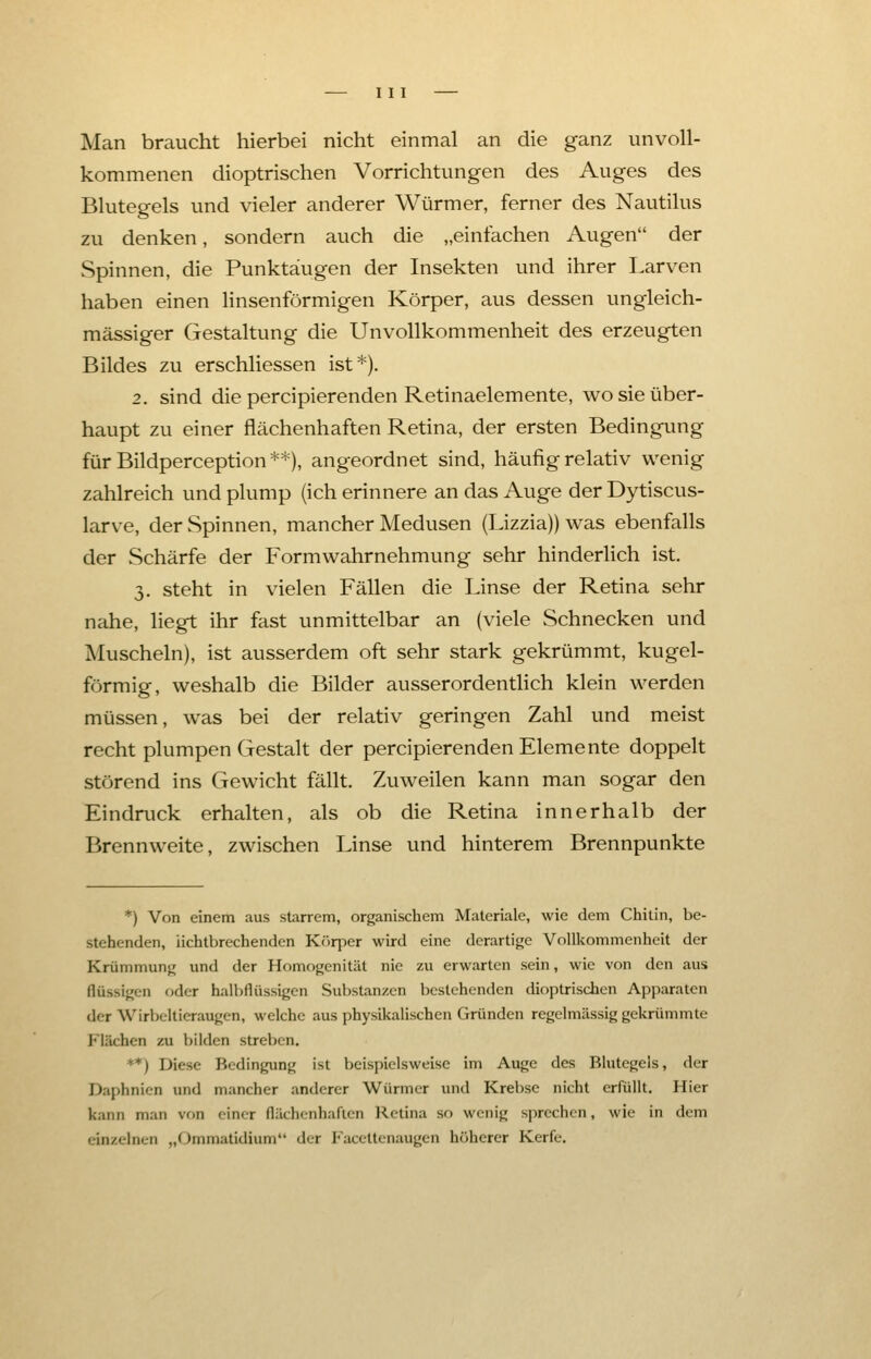 Man braucht hierbei nicht einmal an die ganz unvoll- kommenen dioptrischen Vorrichtungen des Auges des Blutegels und vieler anderer Würmer, ferner des Nautilus zu denken, sondern auch die „einfachen Augen der Spinnen, die Punktäugen der Insekten und ihrer Larven haben einen linsenförmigen Körper, aus dessen ungleich- massiger Gestaltung die Unvollkommenheit des erzeugten Bildes zu erschliessen ist*). 2. sind die percipierenden Retinaelemente, wo sie über- haupt zu einer flächenhaften Retina, der ersten Bedingung für Bildperception **), angeordnet sind, häufig relativ wenig zahlreich und plump (ich erinnere an das Auge der Dytiscus- larve, der Spinnen, mancher Medusen (Lizzia)) was ebenfalls der Schärfe der Formwahrnehmung sehr hinderlich ist. 3. steht in vielen Fällen die Linse der Retina sehr nahe, liegt ihr fast unmittelbar an (viele Schnecken und Muscheln), ist ausserdem oft sehr stark gekrümmt, kugel- förmig, weshalb die Bilder ausserordentlich klein werden müssen, was bei der relativ geringen Zahl und meist recht plumpen Gestalt der percipierenden Elemente doppelt störend ins Gewicht fällt. Zuweilen kann man sogar den Eindruck erhalten, als ob die Retina innerhalb der Brennweite, zwischen Linse und hinterem Brennpunkte *) Von einem aus starrem, organischem Materiale, wie dem Chitin, be- stehenden, iichtbrechenden Körper wird eine derartige Vollkommenheit der Krümmung und der Homogenität nie zu erwarten sein, wie von den aus flüssigen oder hall flüssigen Substanzen bestehenden dioptrischen Apparaten der Wiibeltierangen, welche aus physikalischen Gründen regelmässig gekrümmte Flachen zu bilden streben. **) Diese Bedingung ist beispielsweise im Auge des Blutegeis, der Daphnien und mancher anderer Würmer und Krebse nicht erfüllt. Hier kann man von einer flachenhaften Retina so wenig sprechen, wie in dem einzelnen „Ommatidium der Facettenaugen höherer Kerfe.