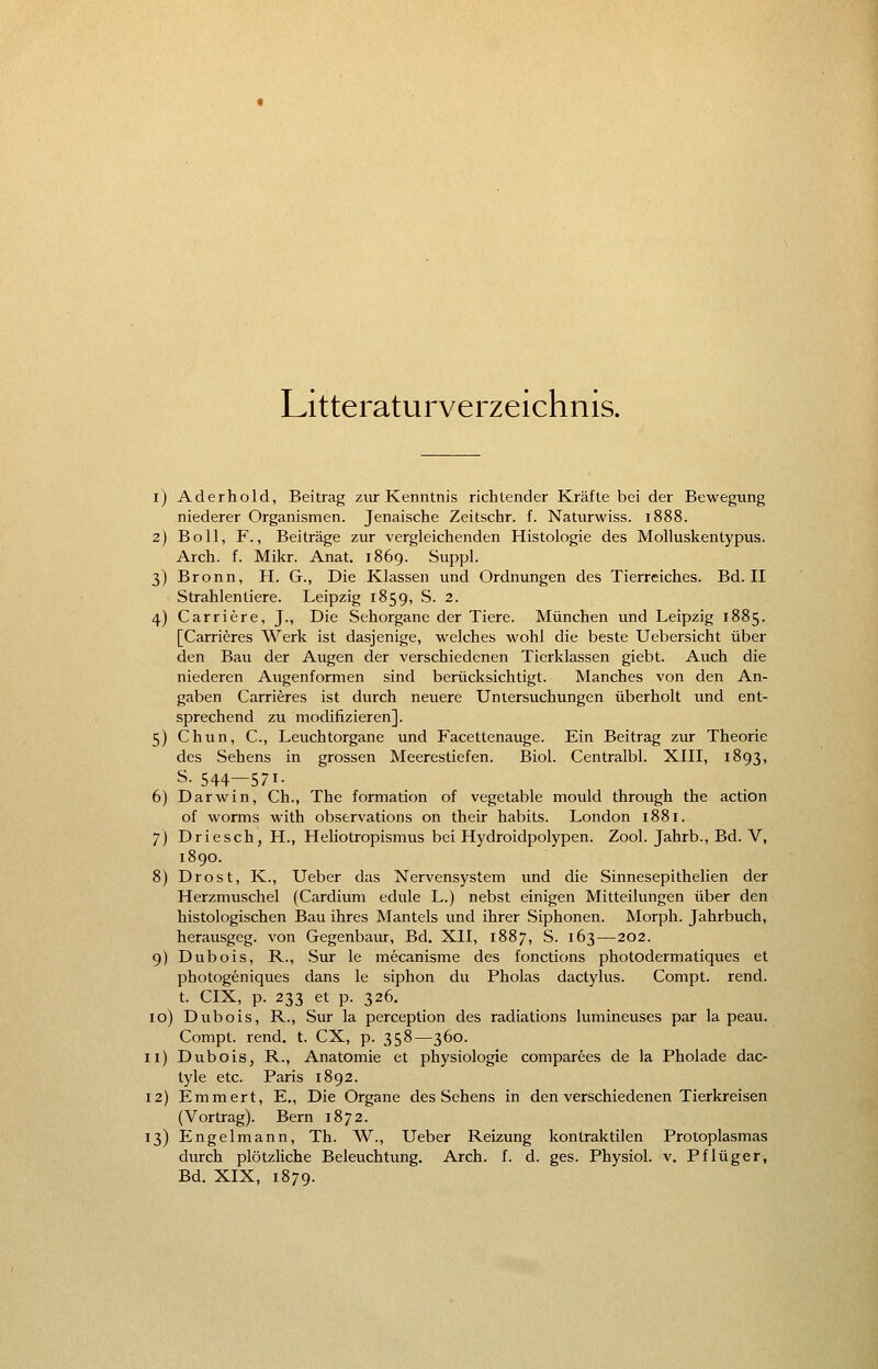 Literaturverzeichnis. i) Aderhold, Beitrag zur Kenntnis richtender Kräfte bei der Bewegung niederer Organismen. Jenaische Zeitschr. f. Naturwiss. 1888. 2) Boll, F., Beiträge zur vergleichenden Histologie des Molluskentypus. Arch. f. Mikr. Anat. 1869. Suppl. 3) Bronn, H. G., Die Klassen und Ordnungen des Tierreiches. Bd. II Strahlentiere. Leipzig 1859, S. 2. 4) Carriere, J., Die Sehorgane der Tiere. München und Leipzig 1885. [Carrieres Werk ist dasjenige, welches wohl die beste Uebersicht über den Bau der Augen der verschiedenen Tierklassen giebt. Auch die niederen Augenformen sind berücksichtigt. Manches von den An- gaben Carrieres ist durch neuere Untersuchungen überholt und ent- sprechend zu modifizieren], 5) Chun, C, Leuchtorgane und Facettenauge. Ein Beitrag zur Theorie des Sehens in grossen Meerestiefen. Biol. Centralbl. XIII, 1893, s. 544—571- 6) Darwin, Ch., The formation of vegetable mould through the action of worms with observations on their habits. London 1881. 7) Driesch, H., Heliotropismus bei Hydroidpolypen. Zool. Jahrb., Bd. V, 1890. 8) Drost, K., Ueber das Nervensystem und die Sinnesepithelien der Herzmuschel (Cardium edule L.) nebst einigen Mitteilungen über den histologischen Bau ihres Mantels und ihrer Siphonen. Morph. Jahrbuch, herausgeg. von Gegenbaur, Bd. XII, 1887, S. 163—202. 9) Dubois, R., Sur le mecanisme des fonctions photodermatiques et photogeniques dans le siphon du Pholas dactylus. Compt. rend. t. CIX, p. 233 et p. 326. 10) Dubois, R., Sur la perception des radiations lumineuses par la peau. Compt. rend. t. CX, p. 358—360. 11) Dubois, R., Anatomie et physiologie comparees de la Pholade dac- tyle etc. Paris 1892. 12) Emmert, E., Die Organe des Sehens in den verschiedenen Tierkreisen (Vortrag). Bern 1872. 13) Engelmann, Th. W., Ueber Reizung kontraktilen Protoplasmas durch plötzliche Beleuchtung. Arch. f. d. ges. Physiol. v. Pflüger,