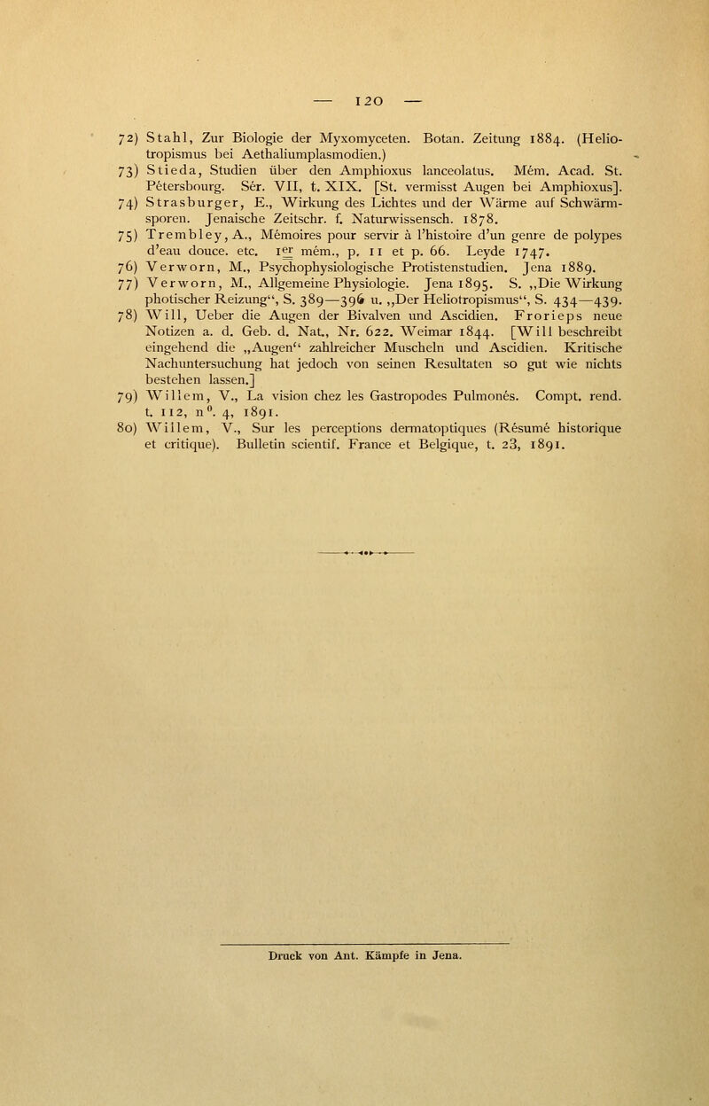 72) Stahl, Zur Biologie der Myxomyceten. Botan. Zeitung 1884. (Helio- tropismus bei Aethaliumplasmodien.) 73) Stieda, Studien über den Amphioxus lanceolatus. Mem. Acad. St. Petersbourg. Ser. VII, t. XIX. [St. vermisst Augen bei Amphioxus]. 74) Strasburger, E., Wirkung des Lichtes und der Wärme auf Schwärm- sporen. Jenaische Zeitschr. f. Naturwissensch. 1878. 75) Trembley, A., Memoires pour servir ä l'histoire d'un genre de polypes d'eau douce. etc. i|£ mem., p. 11 et p. 66. Leyde 1747. 76) Verworn, M., Psychophysiologische Protistenstudien. Jena 1889. 77) Verworn, M., Allgemeine Physiologie. Jena 1895. S. „Die Wirkung photischer Reizung, S. 389—396 u. „Der Heliotropismus, S. 434—439. 78) Will, Ueber die Augen der Bivalven und Ascidien. Frorieps neue Notizen a. d. Geb. d. Nat,, Nr. 622. Weimar 1844. [Will beschreibt eingehend die „Augen zahlreicher Muscheln und Ascidien. Kritische Nachuntersuchung hat jedoch von seinen Resultaten so gut wie nichts bestehen lassen.] 79) Willem, V., La vision chez les Gastropodes Pulmones. Compt. rend. t. 112, n°. 4, 1891. 80) Willem, V., Sur les perceptions dermatoptiques (Resume historique et critique). Bulletin scientif. France et Belgique, t. 23, 1891. Druck von Ant. Kämpfe in Jena.