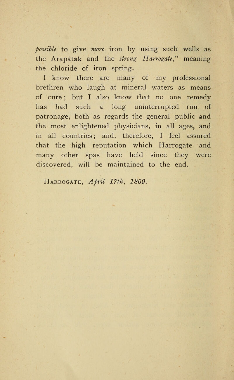 possible to give more iron by using such wells as the Arapatak and the strong Harrogate, meaning the chloride of iron spring. I know there are many of my professional brethren who laugh at mineral waters as means of cure; but I also know that no one remedy has had such a long uninterrupted run of patronage, both as regards the general public and the most enlightened physicians, in all ages, and in all countries; and, therefore, I feel assured that the high reputation which Harrogate and many other spas have held since they were discovered, will be maintained to the end.