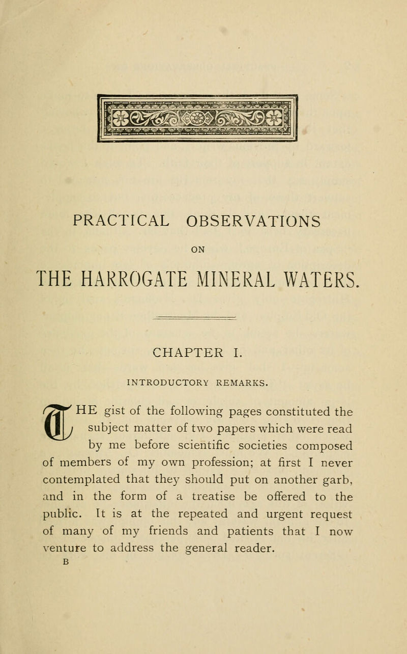 PRACTICAL OBSERVATIONS ON THE HARROGATE MINERAL WATERS. CHAPTER I. % INTRODUCTORY REMARKS. HE gist of the following pages constituted the subject matter of two papers which were read by me before scientific societies composed of members of my own profession; at first I never contemplated that they should put on another garb, and in the form of a treatise be offered to the public. It is at the repeated and urgent request of many of my friends and patients that I now venture to address the general reader.