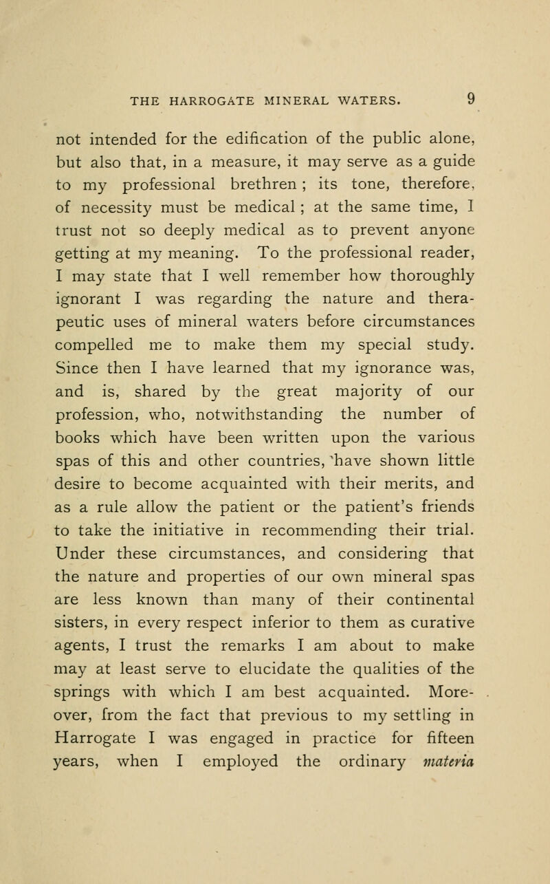 not intended for the edification of the public alone, but also that, in a measure, it may serve as a guide to my professional brethren; its tone, therefore, of necessity must be medical ; at the same time, I trust not so deeply medical as to prevent anyone getting at my meaning. To the professional reader, I may state that I well remember how thoroughly ignorant I was regarding the nature and thera- peutic uses of mineral waters before circumstances compelled me to make them my special study. Since then I have learned that my ignorance was, and is, shared by the great majority of our profession, who, notwithstanding the number of books which have been written upon the various spas of this and other countries, 'have shown little desire to become acquainted with their merits, and as a rule allow the patient or the patient's friends to take the initiative in recommending their trial. Under these circumstances, and considering that the nature and properties of our own mineral spas are less known than many of their continental sisters, in every respect inferior to them as curative agents, I trust the remarks I am about to make may at least serve to elucidate the qualities of the springs with which I am best acquainted. More- over, from the fact that previous to my settling in Harrogate I was engaged in practice for fifteen years, when I employed the ordinary materia