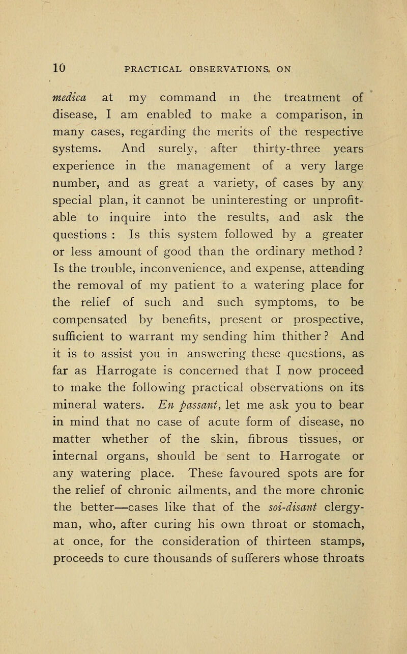 medica at my command in the treatment of disease, I am enabled to make a comparison, in many cases, regarding the merits of the respective systems. And surely, after thirty-three years experience in the management of a very large number, and as great a variety, of cases by any special plan, it cannot be uninteresting or unprofit- able to inquire into the results, and ask the questions : Is this system followed by a greater or less amount of good than the ordinary method ? Is the trouble, inconvenience, and expense, attending the removal of my patient to a watering place for the relief of such and such symptoms, to be compensated by benefits, present or prospective, sufficient to warrant my sending him thither ? And it is to assist you in answering these questions, as far as Harrogate is concerned that I now proceed to make the following practical observations on its mineral waters. En passant, let me ask you to bear in mind that no case of acute form of disease, no matter whether of the skin, fibrous tissues, or internal organs, should be sent to Harrogate or any watering place. These favoured spots are for the relief of chronic ailments, and the more chronic the better—cases like that of the soi-disant clergy- man, who, after curing his own throat or stomach, at once, for the consideration of thirteen stamps, proceeds to cure thousands of sufferers whose throats