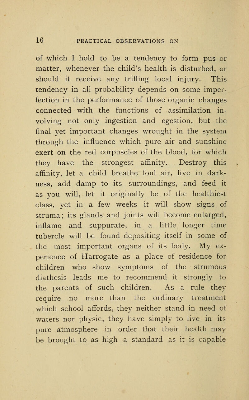 of which I hold to be a tendency to form pus or matter, whenever the child's health is disturbed, or should it receive any trifling local injury. This tendency in all probability depends on some imper- fection in the performance of those organic changes connected with the functions of assimilation in- volving not only ingestion and egestion, but the final yet important changes wrought in the system through the influence which pure air and sunshine exert on the red corpuscles of the blood, for which they have the strongest affinity. Destroy this affinity, let a child breathe foul air, live in dark- ness, add damp to its surroundings, and feed it as you will, let it originally be of the healthiest class, yet in a few weeks it will show signs of struma; its glands and joints will become enlarged, inflame and suppurate, in a little longer time tubercle will be found depositing itself in some of the most important organs of its body. My ex- perience of Harrogate as a place of residence for children who show symptoms of the strumous diathesis leads me to recommend it strongly to the parents of such children. As a rule they require no more than the ordinary treatment which school affords, they neither stand in need of waters nor physic, they have simply to live in its pure atmosphere in order that their health may be brought to as high a standard as it is capable