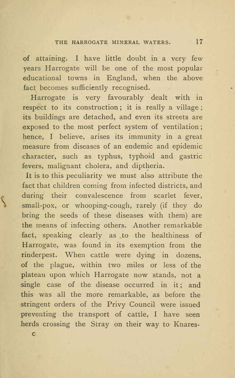 of attaining. I have little doubt in a very few- years Harrogate will be one of the most popular educational towns in England, when the above fact becomes sufficiently recognised. Harrogate is very favourably dealt with in respect to its construction; it is really a village ; its buildings are detached, and even its streets are exposed to the most perfect system of ventilation ; hence, I believe, arises its immunity in a great measure from diseases of an endemic and epidemic character, such as t3^phus, typhoid and gastric fevers, malignant cholera, and diptheria. It is to this peculiarity we must also attribute the fact that children coming from infected districts, and during their convalescence from scarlet fever, small-pox, or whooping-cough, rarely (if they do bring the seeds of these diseases with them) are the means of infecting others. Another remarkable fact, speaking clearly as to the healthiness of Harrogate, was found in its exemption from the rinderpest. When cattle were dying in dozens, of the plague, within two miles or less of the plateau upon which Harrogate now stands, not a single case of the disease occurred in it; and this was all the more remarkable, as before the stringent orders of the Privy Council were issued preventing the transport of cattle, 1 have seen herds crossing the Stray on their way to Knares- c