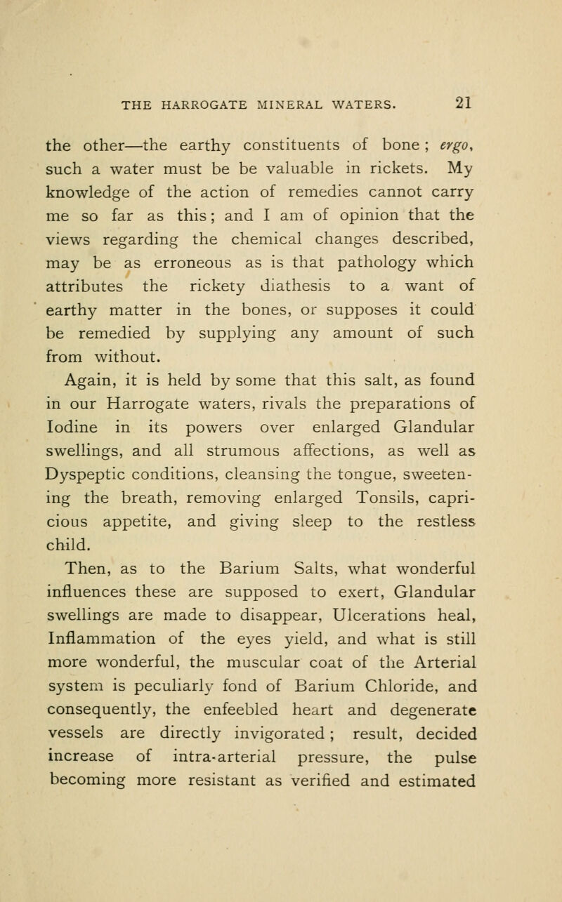 the other—the earthy constituents of bone ; ergo, such a water must be be valuable in rickets. My knowledge of the action of remedies cannot carry me so far as this; and I am of opinion that the views regarding the chemical changes described, may be as erroneous as is that pathology which attributes the rickety diathesis to a want of eartrry matter in the bones, or supposes it could be remedied by supplying any amount of such from without. Again, it is held by some that this salt, as found in our Harrogate waters, rivals the preparations of Iodine in its powers over enlarged Glandular swellings, and all strumous affections, as well as Dyspeptic conditions, cleansing the tongue, sweeten- ing the breath, removing enlarged Tonsils, capri- cious appetite, and giving sleep to the restless child. Then, as to the Barium Salts, what wonderful influences these are supposed to exert, Glandular swellings are made to disappear, Ulcerations heal, Inflammation of the eyes yield, and what is still more wonderful, the muscular coat of the Arterial system is peculiarly fond of Barium Chloride, and consequently, the enfeebled heart and degenerate vessels are directly invigorated; result, decided increase of intra-arterial pressure, the pulse becoming more resistant as verified and estimated