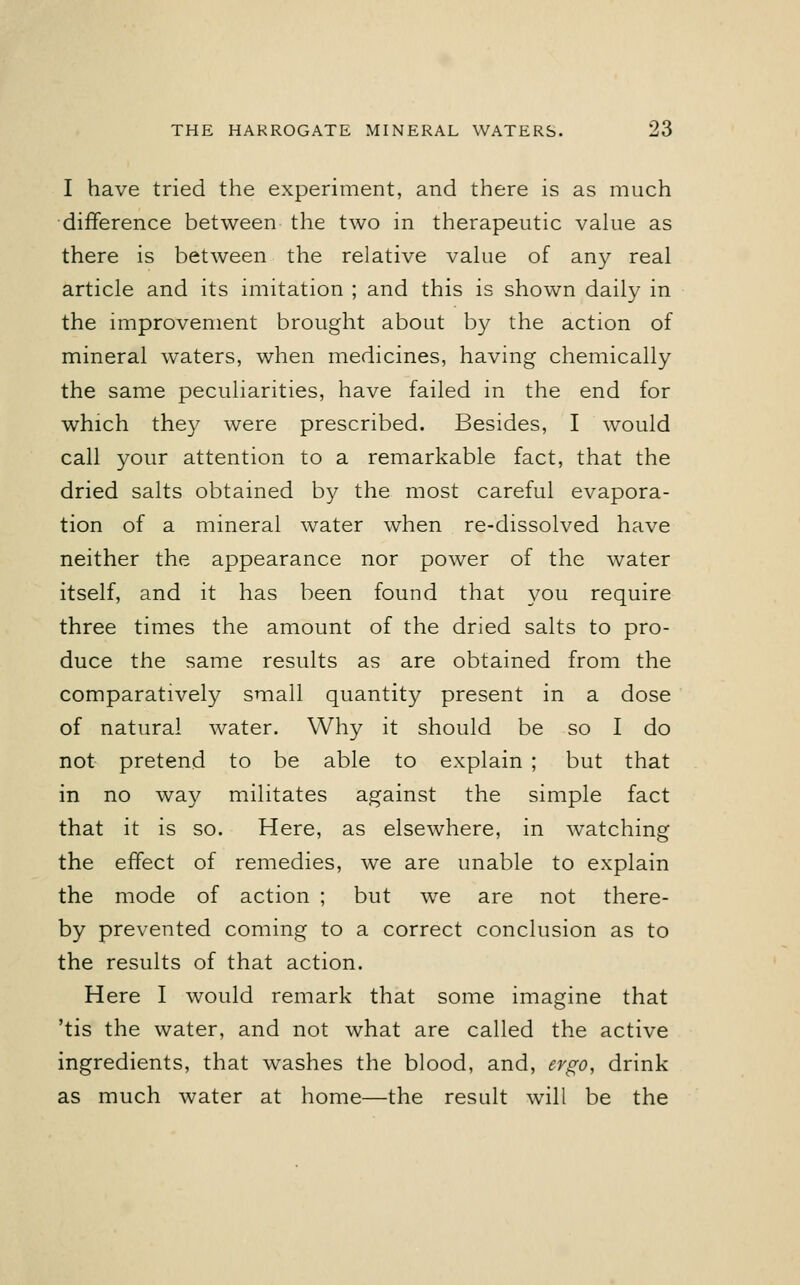 I have tried the experiment, and there is as much difference between the two in therapeutic value as there is between the relative value of any real article and its imitation ; and this is shown daily in the improvement brought about by the action of mineral waters, when medicines, having chemically the same peculiarities, have failed in the end for which they were prescribed. Besides, I would call your attention to a remarkable fact, that the dried salts obtained by the most careful evapora- tion of a mineral water when re-dissolved have neither the appearance nor power of the water itself, and it has been found that you require three times the amount of the dried salts to pro- duce the same results as are obtained from the comparatively small quantity present in a dose of natural water. Why it should be so I do not pretend to be able to explain ; but that in no way militates against the simple fact that it is so. Here, as elsewhere, in watching the effect of remedies, we are unable to explain the mode of action ; but we are not there- by prevented coming to a correct conclusion as to the results of that action. Here I would remark that some imagine that 'tis the water, and not what are called the active ingredients, that washes the blood, and, ergo, drink as much water at home—the result will be the