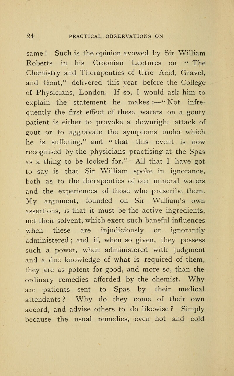 same ! Such is the opinion avowed by Sir William Roberts in his Croonian Lectures on  The Chemistry and Therapeutics of Uric Acid, Gravel, and Gout, delivered this year before the College of Physicians, London. If so, I would ask him to explain the statement he makes:—Not infre- quently the first effect of these waters on a gouty patient is either to provoke a downright attack of gout or to aggravate the symptoms under which he is suffering, and  that this event is now recognised by the physicians practising at the Spas as a thing to be looked for. All that I have got to say is that Sir William spoke in ignorance, both as to the therapeutics of our mineral waters and the experiences of those who prescribe them. My argument, founded on Sir William's own assertions, is that it must be the active ingredients, not their solvent, which exert such baneful influences when these are injudiciously or ignorantly administered ; and if, when so given, they possess such a power, when administered with judgment and a due knowledge of what is required of them, they are as potent for good, and more so, than the ordinary remedies afforded by the chemist. Why are patients sent to Spas by their medical attendants ? Why do they come of their own accord, and advise others to do likewise ? Simply because the usual remedies, even hot and cold