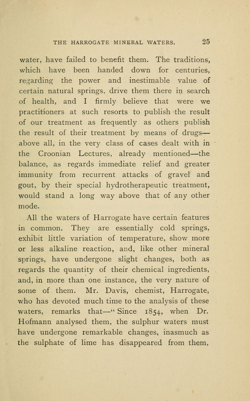 water, have failed to benefit them. The traditions, which have been handed down for centuries, regarding the power and inestimable value of certain natural springs, drive them there in search of health, and I firmly believe that were we practitioners at such resorts to publish the result of our treatment as frequently as others publish the result of their treatment by means of drugs— above all, in the very class of cases dealt with in the Croonian Lectures, already mentioned—the balance, as regards immediate relief and greater immunity from recurrent attacks of gravel and gout, by their special hydrotherapeutic treatment, would stand a long way above that of any other mode. All the waters of Harrogate have certain features in common. They are essentially cold springs, exhibit little variation of temperature, show more or less alkaline reaction, and, like other mineral springs, have undergone slight changes, both as regards the quantity of their chemical ingredients, and, in more than one instance, the very nature of some of them. Mr. Davis, chemist, Harrogate, who has devoted much time to the analysis of these waters, remarks that— Since 1854, when Dr. Hofmann analysed them, the sulphur waters must have undergone remarkable changes, inasmuch as the sulphate of lime has disappeared from them,