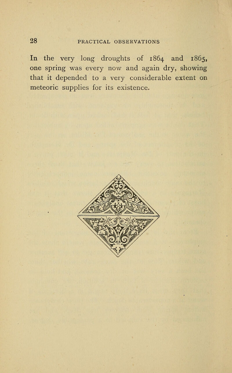 In the very long droughts of 1864 and 1865, one spring was every now and again dry, showing that it depended to a very considerable extent on meteoric supplies for its existence.