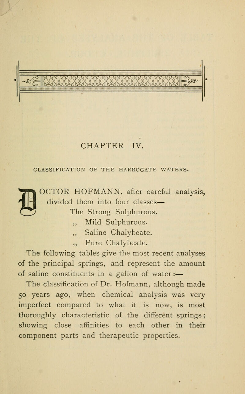 ~xfucr \5ffiffiffl®>^ £ffi)SQ3':^>5]p^ CHAPTER IV. CLASSIFICATION OF THE HARROGATE WATERS. OCTOR HOFMANN, after careful analysis, divided them into four classes— The Strong Sulphurous. ,, Mild Sulphurous. ,, Saline Chalybeate. ,, Pure Chalybeate. The following tables give the most recent analyses of the principal springs, and represent the amount of saline constituents in a gallon of water:— The classification of Dr. Hofmann, although made 50 years ago, when chemical analysis was very imperfect compared to what it is now, is most thoroughly characteristic of the different springs; showing close affinities to each other in their component parts and therapeutic properties.