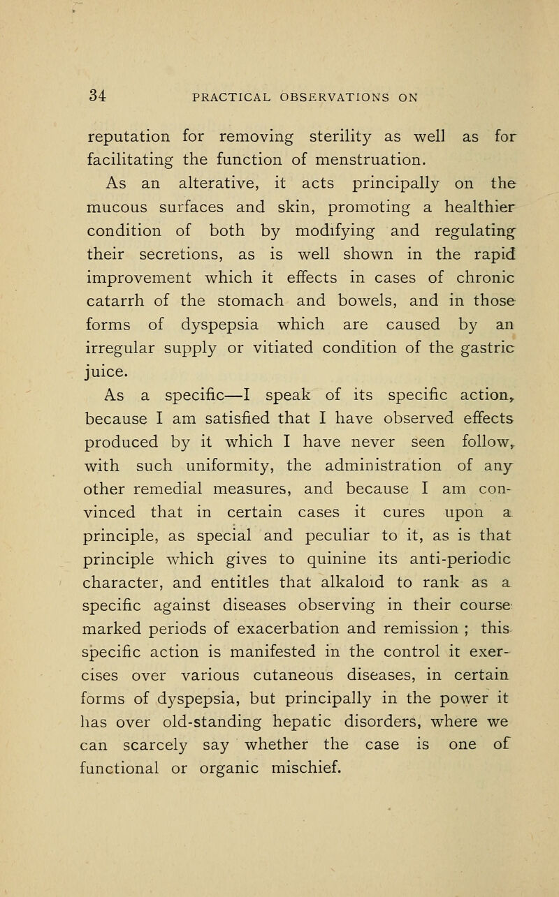 reputation for removing sterility as well as for facilitating the function of menstruation. As an alterative, it acts principally on the mucous surfaces and skin, promoting a healthier condition of both by modifying and regulating their secretions, as is well shown in the rapid improvement which it effects in cases of chronic catarrh of the stomach and bowels, and in those forms of dyspepsia which are caused by an irregular supply or vitiated condition of the gastric juice. As a specific—I speak of its specific action,, because I am satisfied that I have observed effects produced by it which I have never seen follow,, with such uniformity, the administration of any other remedial measures, and because I am con- vinced that in certain cases it cures upon a principle, as special and peculiar to it, as is that principle which gives to quinine its anti-periodic character, and entitles that alkaloid to rank as a specific against diseases observing in their course marked periods of exacerbation and remission ; this specific action is manifested in the control it exer- cises over various cutaneous diseases, in certain forms of dyspepsia, but principally in the power it has over old-standing hepatic disorders, where we can scarcely say whether the case is one of functional or organic mischief.