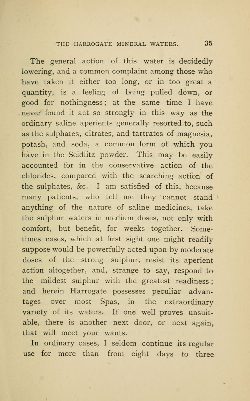 The general action of this water is decidedly lowering, and a common complaint among those who have taken it either too long, or in too great a quantity, is a feeling of being pulled down, or good for nothingness; at the same time I have never found it act so strongly in this way as the ordinary saline aperients generally resorted to, such as the sulphates, citrates, and tartrates of magnesia, potash, and soda, a common form of which you have in the Seidlitz powder. This may be easily accounted for in the conservative action of the chlorides, compared with the searching action of the sulphates, &c. I am satisfied of this, because many patients, who tell me they cannot stand anything of the nature of saline medicines, take the sulphur waters in medium doses, not only with comfort, but benefit, for weeks together. Some- times cases, which at first sight one might readily suppose would be powerfully acted upon by moderate doses of the strong sulphur, resist its aperient action altogether, and, strange to say, respond to the mildest sulphur with the greatest readiness; and herein Harrogate possesses peculiar advan- tages over most Spas, in the extraordinary variety of its waters. If one well proves unsuit- able, there is another next door, or next again, that will meet your wants. In ordinary cases, I seldom continue its regular use for more than from eight days to three