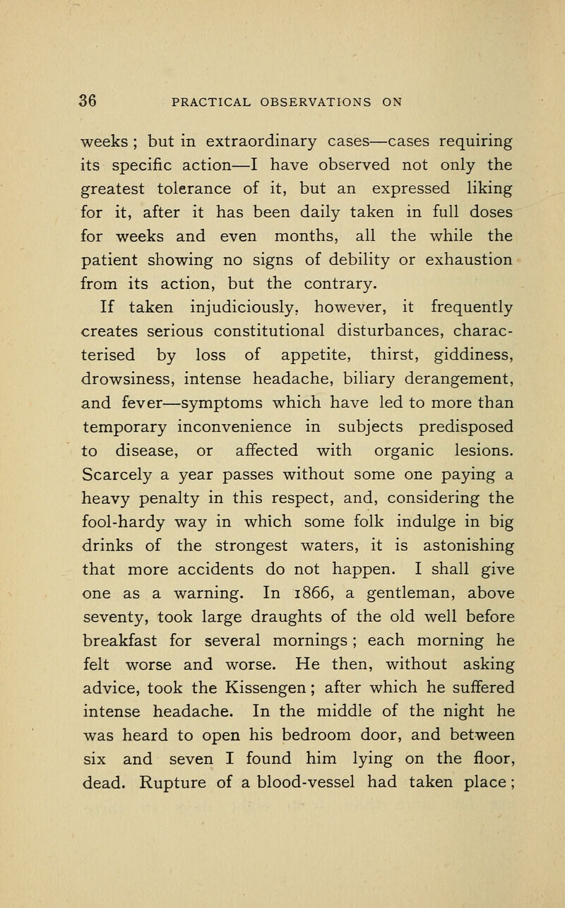 weeks ; but in extraordinary cases—cases requiring its specific action—I have observed not only the greatest tolerance of it, but an expressed liking for it, after it has been daily taken in full doses for weeks and even months, all the while the patient showing no signs of debility or exhaustion from its action, but the contrary. If taken injudiciously, however, it frequently creates serious constitutional disturbances, charac- terised by loss of appetite, thirst, giddiness, drowsiness, intense headache, biliary derangement, and fever—symptoms which have led to more than temporary inconvenience in subjects predisposed to disease, or affected with organic lesions. Scarcely a year passes without some one paying a heavy penalty in this respect, and, considering the fool-hardy way in which some folk indulge in big drinks of the strongest waters, it is astonishing that more accidents do not happen. I shall give one as a warning. In 1866, a gentleman, above seventy, took large draughts of the old well before breakfast for several mornings; each morning he felt worse and worse. He then, without asking advice, took the Kissengen; after which he suffered intense headache. In the middle of the night he was heard to open his bedroom door, and between six and seven I found him lying on the floor, dead. Rupture of a blood-vessel had taken place ;