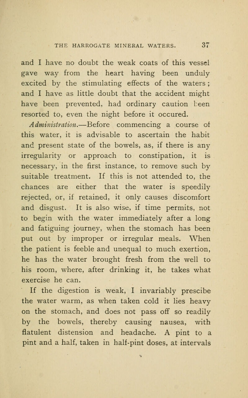 and I have no doubt the weak coats of this vessel gave way from the heart having been unduly- excited by the stimulating effects of the waters ; and I have as little doubt that the accident might have been prevented, had ordinary caution been resorted to, even the night before it occured. Administration.—Before commencing a course of this water, it is advisable to ascertain the habit and present state of the bowels, as, if there is any irregularity or approach to constipation, it is necessary, in the first instance, to remove such by suitable treatment. If this is not attended to, the chances are either that the water is speedily rejected, or, if retained, it only causes discomfort and disgust. It is also wise, if time permits, not to begin with the water immediately after a long and fatiguing journey, when the stomach has been put out by improper or irregular meals. When the patient is feeble and unequal to much exertion, he has the water brought fresh from the well to his room, where, after drinking it, he takes what exercise he can. If the digestion is weak, I invariably prescibe the water warm, as when taken cold it lies heavy on the stomach, and does not pass off so readily by the bowels, thereby causing nausea, with flatulent distension and headache. A pint to a pint and a half, taken in half-pint doses, at intervals