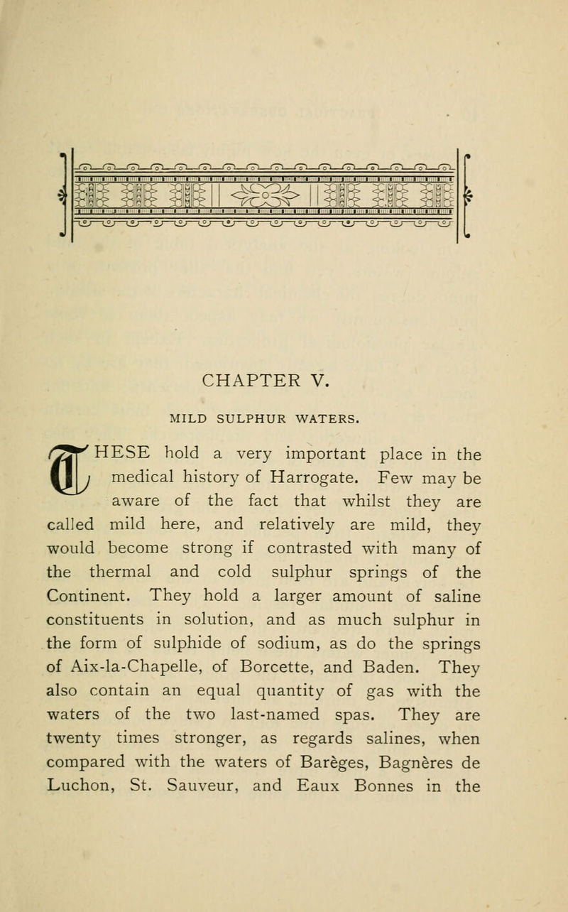 I I I I I I 1 I I I 1 I I I I I I I I I I I I I I I I I I I I \ } f | f,' \ ■ ,> , ; i | T % CHAPTER V. MILD SULPHUR WATERS. HESE hold a very important place in the medical history of Harrogate. Few may be aware of the fact that whilst they are called mild here, and relatively are mild, they would become strong if contrasted with many of the thermal and cold sulphur springs of the Continent. They hold a larger amount of saline constituents in solution, and as much sulphur in the form of sulphide of sodium, as do the springs of Aix-la-Chapelle, of Borcette, and Baden. They also contain an equal quantity of gas with the waters of the two last-named spas. They are twenty times stronger, as regards salines, when compared with the waters of Bareges, Bagneres de Luchon, St. Sauveur, and Eaux Bonnes in the