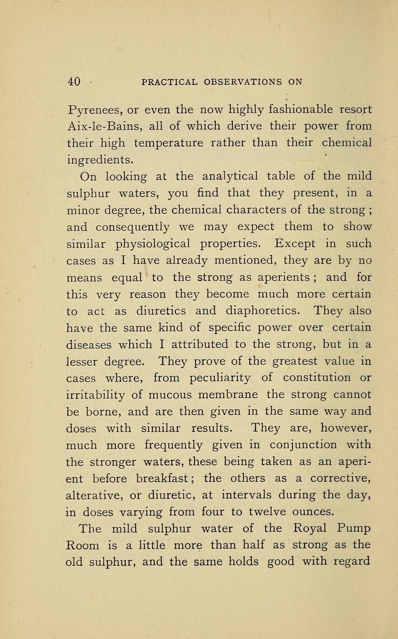 Pyrenees, or even the now highly fashionable resort Aix-le-Bains, all of which derive their power from their high temperature rather than their chemical ingredients. On looking at the analytical table of the mild sulphur waters, you find that they present, in a minor degree, the chemical characters of the strong ; and consequently we may expect them to show similar physiological properties. Except in such cases as I have already mentioned, they are by no means equal to the strong as aperients; and for this very reason they become much more certain to act as diuretics and diaphoretics. They also have the same kind of specific power over certain diseases which I attributed to the strong, but in a lesser degree. They prove of the greatest value in cases where, from peculiarity of constitution or irritability of mucous membrane the strong cannot be borne, and are then given in the same way and doses with similar results. They are, however, much more frequently given in conjunction with the stronger waters, these being taken as an aperi- ent before breakfast; the others as a corrective, alterative, or diuretic, at intervals during the day, in doses varying from four to twelve ounces. The mild sulphur water of the Royal Pump Room is a little more than half as strong as the old sulphur, and the same holds good with regard