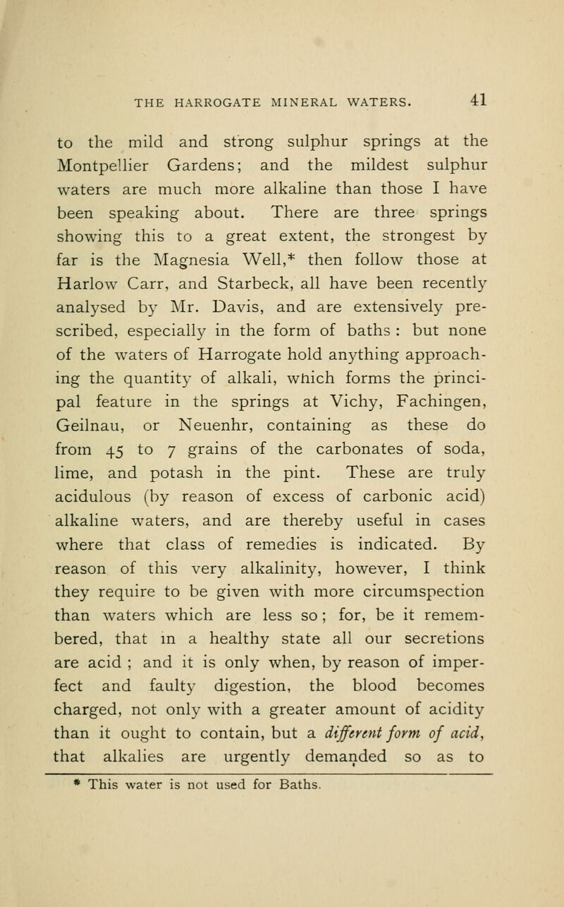 to the mild and strong sulphur springs at the Montpellier Gardens; and the mildest sulphur waters are much more alkaline than those I have been speaking about. There are three springs showing this to a great extent, the strongest by far is the Magnesia Well,* then follow those at Harlow Carr, and Starbeck, all have been recently analysed by Mr. Davis, and are extensively pre- scribed, especially in the form of baths : but none of the waters of Harrogate hold anything approach- ing the quantity of alkali, which forms the princi- pal feature in the springs at Vichy, Fachingen, Geilnau, or Neuenhr, containing as these do from 45 to 7 grains of the carbonates of soda, lime, and potash in the pint. These are truly acidulous (by reason of excess of carbonic acid) alkaline waters, and are thereby useful in cases where that class of remedies is indicated. By reason of this very alkalinity, however, I think they require to be given with more circumspection than waters which are less so; for, be it remem- bered, that in a healthy state all our secretions are acid ; and it is only when, by reason of imper- fect and faulty digestion, the blood becomes charged, not only with a greater amount of acidity than it ought to contain, but a different form of acid, that alkalies are urgently demanded so as to * This water is not used for Baths.