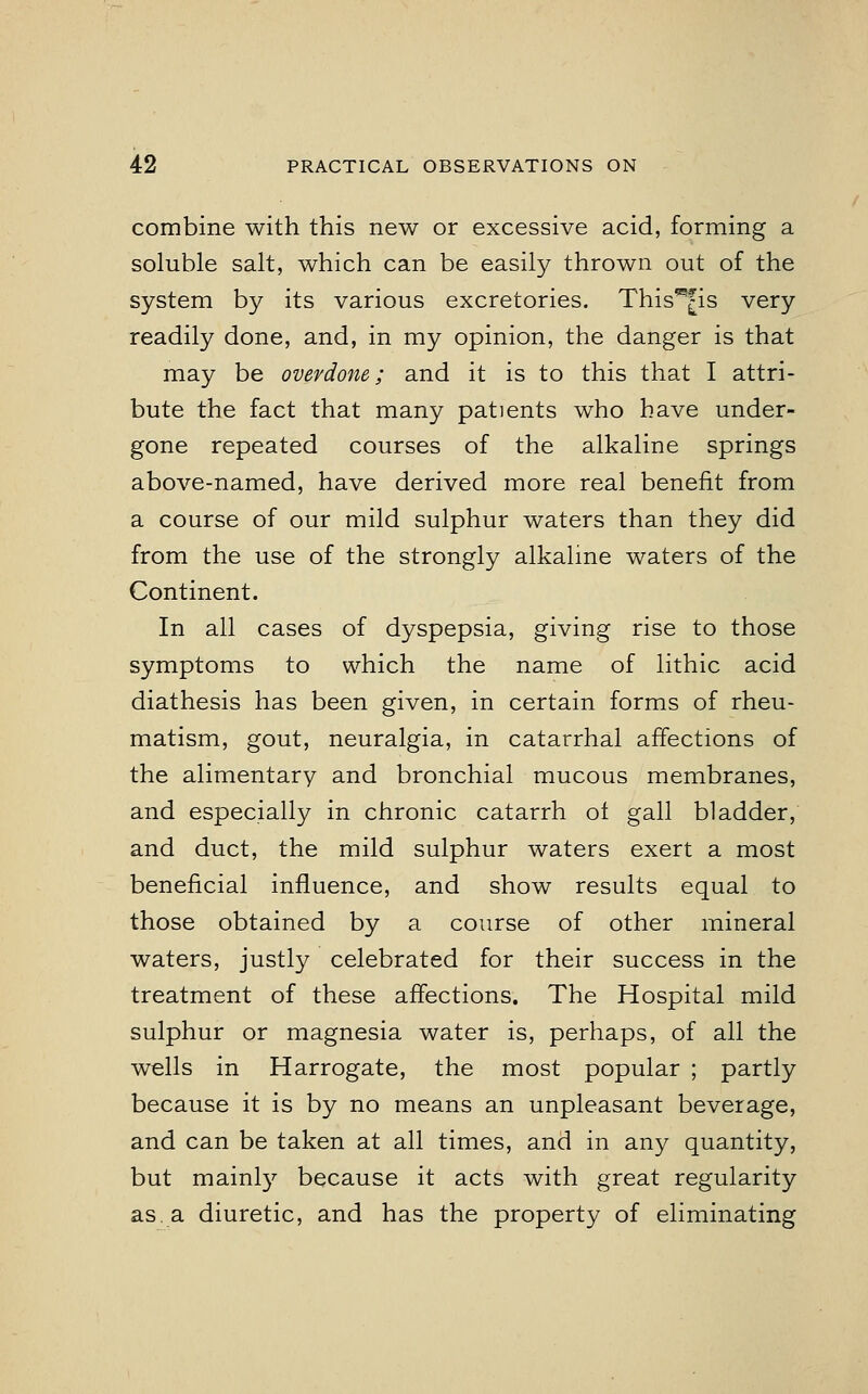 combine with this new or excessive acid, forming a soluble salt, which can be easily thrown out of the system by its various excretories. This*j[is very readily done, and, in my opinion, the danger is that may be overdone; and it is to this that I attri- bute the fact that many patients who have under- gone repeated courses of the alkaline springs above-named, have derived more real benefit from a course of our mild sulphur waters than they did from the use of the strongly alkaline waters of the Continent. In all cases of dyspepsia, giving rise to those symptoms to which the name of lithic acid diathesis has been given, in certain forms of rheu- matism, gout, neuralgia, in catarrhal affections of the alimentary and bronchial mucous membranes, and especially in chronic catarrh of gall bladder, and duct, the mild sulphur waters exert a most beneficial influence, and show results equal to those obtained by a course of other mineral waters, justly celebrated for their success in the treatment of these affections. The Hospital mild sulphur or magnesia water is, perhaps, of all the wells in Harrogate, the most popular ; partly because it is by no means an unpleasant beverage, and can be taken at all times, and in any quantity, but mainly because it acts with great regularity as. a diuretic, and has the property of eliminating