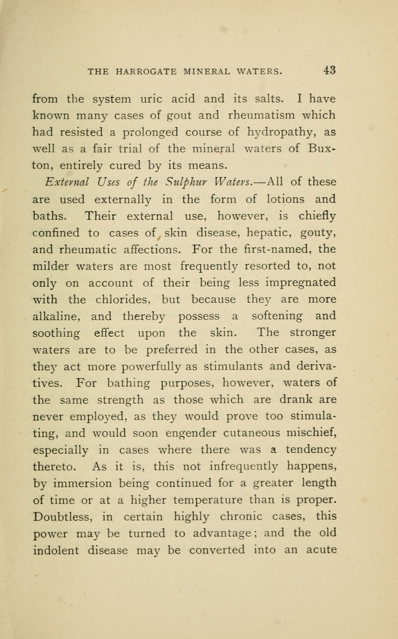 from the system uric acid and its salts. I have known many cases of gout and rheumatism which had resisted a prolonged course of hydropathy, as well as a fair trial of the mineral waters of Bux- ton, entirely cured by its means. External Uses of the Sulphur Waters.—All of these are used externally in the form of lotions and baths. Their external use, however, is chiefly confined to cases of skin disease, hepatic, gouty, and rheumatic affections. For the first-named, the milder waters are most frequently resorted to, not only on account of their being less impregnated with the chlorides, but because they are more alkaline, and thereby possess a softening and soothing effect upon the skin. The stronger waters are to be preferred in the other cases, as the)7 act more powerfully as stimulants and deriva- tives. For bathing purposes, however, waters of the same strength as those which are drank are never employed, as they would prove too stimula- ting, and would soon engender cutaneous mischief, especially in cases where there was a tendency thereto. As it is, this not infrequently happens, by immersion being continued for a greater length of time or at a higher temperature than is proper. Doubtless, in certain highly chronic cases, this power may be turned to advantage; and the old indolent disease may be converted into an acute