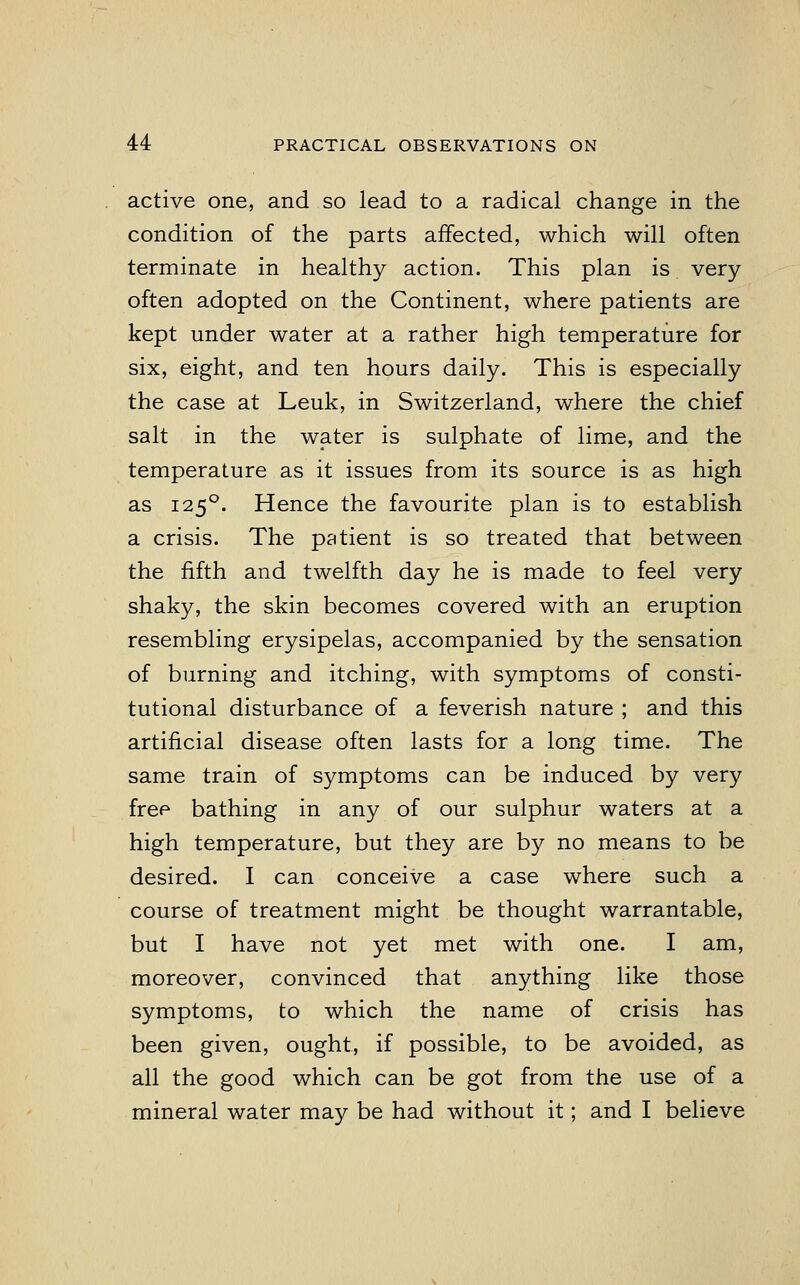 active one, and so lead to a radical change in the condition of the parts affected, which will often terminate in healthy action. This plan is very often adopted on the Continent, where patients are kept under water at a rather high temperature for six, eight, and ten hours daily. This is especially the case at Leuk, in Switzerland, where the chief salt in the water is sulphate of lime, and the temperature as it issues from its source is as high as 1250. Hence the favourite plan is to establish a crisis. The patient is so treated that between the fifth and twelfth day he is made to feel very shaky, the skin becomes covered with an eruption resembling erysipelas, accompanied by the sensation of burning and itching, with symptoms of consti- tutional disturbance of a feverish nature ; and this artificial disease often lasts for a long time. The same train of symptoms can be induced by very free bathing in any of our sulphur waters at a high temperature, but they are by no means to be desired. I can conceive a case where such a course of treatment might be thought warrantable, but I have not yet met with one. I am, moreover, convinced that anything like those symptoms, to which the name of crisis has been given, ought, if possible, to be avoided, as all the good which can be got from the use of a mineral water may be had without it; and I believe