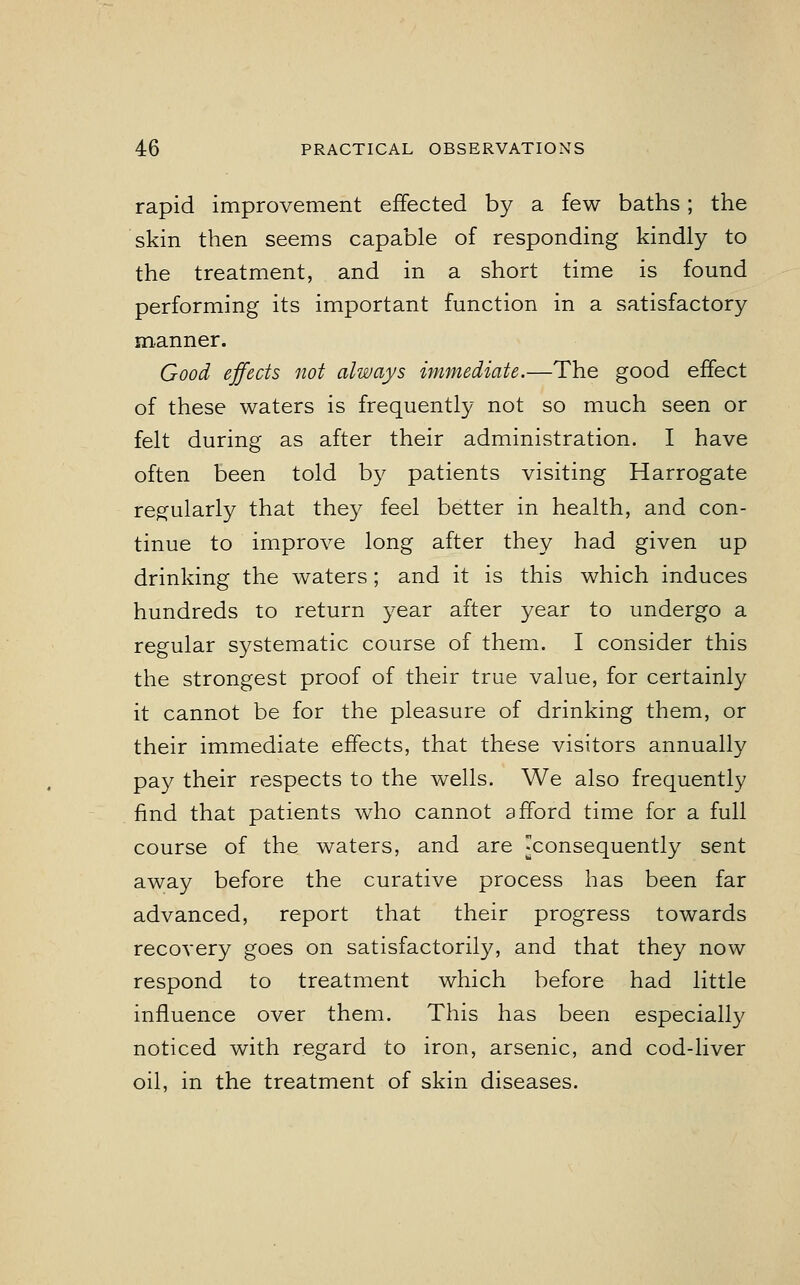 rapid improvement effected by a few baths; the skin then seems capable of responding kindly to the treatment, and in a short time is found performing its important function in a satisfactory manner. Good effects not always immediate.—The good effect of these waters is frequently not so much seen or felt during as after their administration. I have often been told by patients visiting Harrogate regularly that they feel better in health, and con- tinue to improve long after they had given up drinking the waters; and it is this which induces hundreds to return year after year to undergo a regular systematic course of them. I consider this the strongest proof of their true value, for certainly it cannot be for the pleasure of drinking them, or their immediate effects, that these visitors annually pay their respects to the wells. We also frequently find that patients who cannot afford time for a full course of the waters, and are ^consequently sent away before the curative process has been far advanced, report that their progress towards recovery goes on satisfactorily, and that they now respond to treatment which before had little influence over them. This has been especially noticed with regard to iron, arsenic, and cod-liver oil, in the treatment of skin diseases.