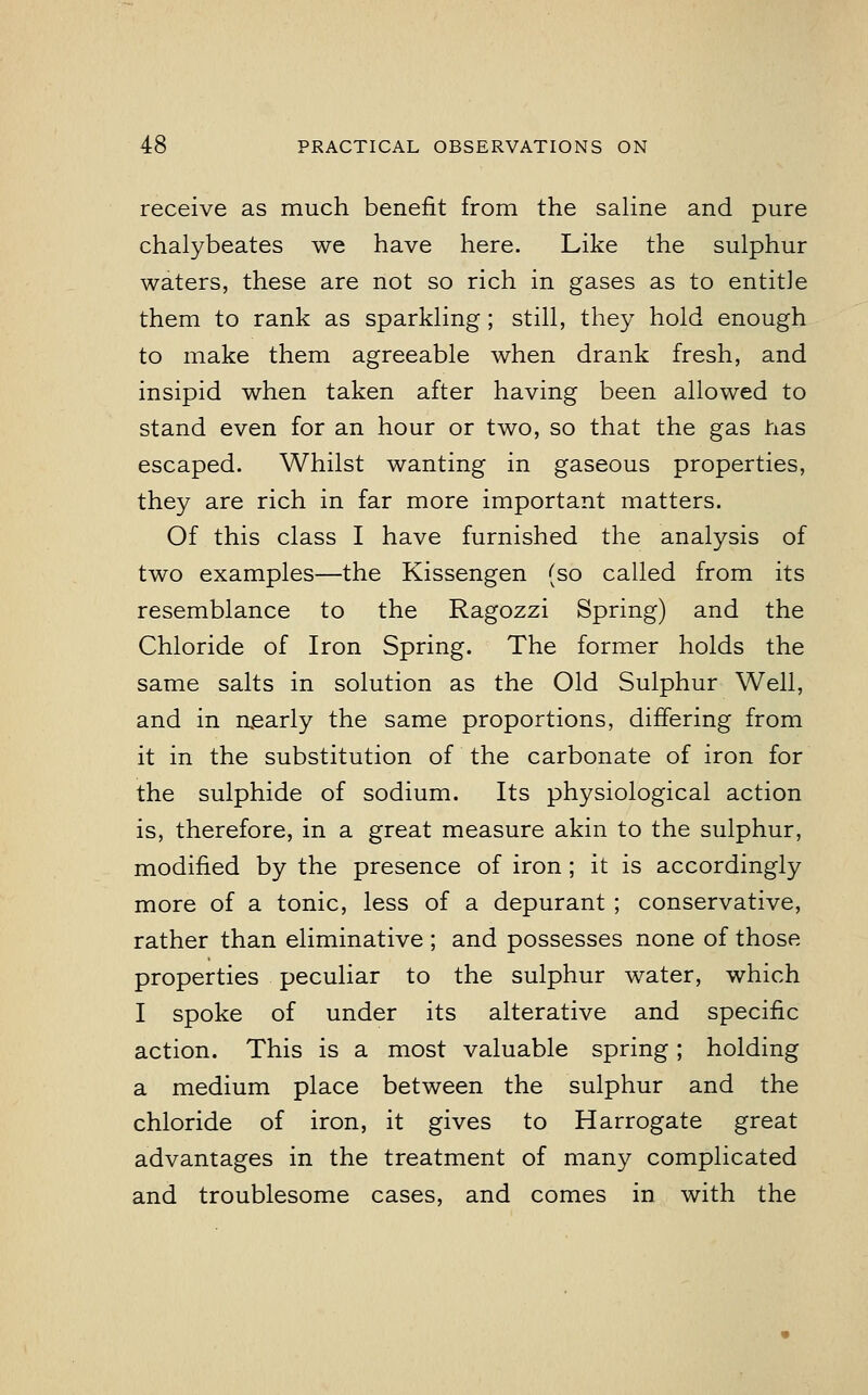 receive as much benefit from the saline and pure chalybeates we have here. Like the sulphur waters, these are not so rich in gases as to entitle them to rank as sparkling; still, they hold enough to make them agreeable when drank fresh, and insipid when taken after having been allowed to stand even for an hour or two, so that the gas has escaped. Whilst wanting in gaseous properties, they are rich in far more important matters. Of this class I have furnished the analysis of two examples—the Kissengen (so called from its resemblance to the Ragozzi Spring) and the Chloride of Iron Spring. The former holds the same salts in solution as the Old Sulphur Well, and in nearly the same proportions, differing from it in the substitution of the carbonate of iron for the sulphide of sodium. Its physiological action is, therefore, in a great measure akin to the sulphur, modified by the presence of iron; it is accordingly more of a tonic, less of a depurant ; conservative, rather than eliminative ; and possesses none of those properties peculiar to the sulphur water, which I spoke of under its alterative and specific action. This is a most valuable spring; holding a medium place between the sulphur and the chloride of iron, it gives to Harrogate great advantages in the treatment of many complicated and troublesome cases, and comes in with the