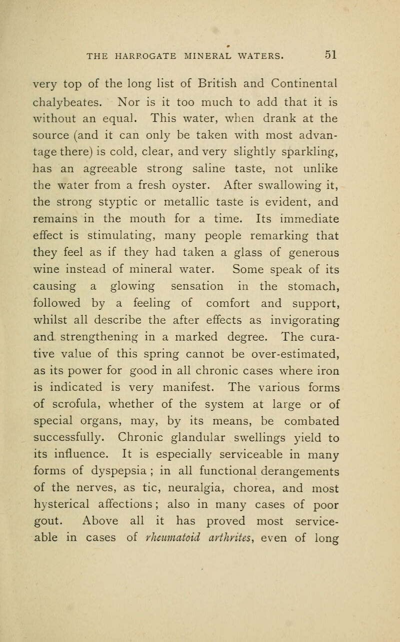 very top of the long list of British and Continental chalybeates. Nor is it too much to add that it is without an equal. This water, when drank at the source (and it can only be taken with most advan- tage there) is cold, clear, and very slightly sparkling, has an agreeable strong saline taste, not unlike the water from a fresh oyster. After swallowing it, the strong styptic or metallic taste is evident, and remains in the mouth for a time. Its immediate effect is stimulating, many people remarking that they feel as if they had taken a glass of generous wine instead of mineral water. Some speak of its causing a glowing sensation in the stomach, followed by a feeling of comfort and support, whilst all describe the after effects as invigorating and strengthening in a marked degree. The cura- tive value of this spring cannot be over-estimated, as its power for good in all chronic cases where iron is indicated is very manifest. The various forms of scrofula, whether of the system at large or of special organs, may, by its means, be combated successfully. Chronic glandular swellings yield to its influence. It is especially serviceable in many forms of dyspepsia ; in all functional derangements of the nerves, as tic, neuralgia, chorea, and most hysterical affections; also in many cases of poor gout. Above all it has proved most service- able in cases of rheumatoid avthvites, even of long