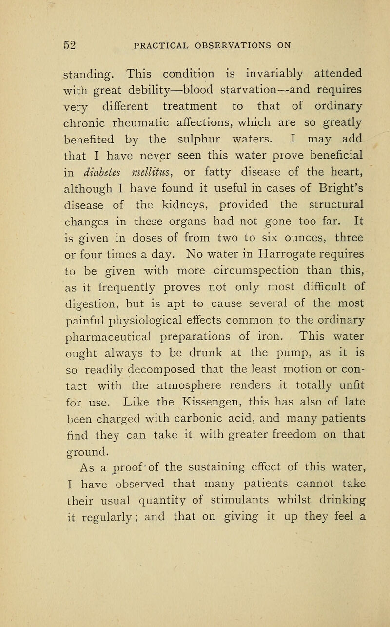 standing. This condition is invariably attended with great debility—blood starvation—and requires very different treatment to that of ordinary chronic rheumatic affections, which are so greatly benefited by the sulphur waters. I may add that I have never seen this water prove beneficial in diabetes mellitus, or fatty disease of the heart, although I have found it useful in cases of Bright's disease of the kidneys, provided the structural changes in these organs had not gone too far. It is given in doses of from two to six ounces, three or four times a day. No water in Harrogate requires to be given with more circumspection than this, as it frequently proves not only most difficult of digestion, but is apt to cause several of the most painful physiological effects common to the ordinary pharmaceutical preparations of iron. This water ought always to be drunk at the pump, as it is so readily decomposed that the least motion or con- tact with the atmosphere renders it totally unfit for use. Like the Kissengen, this has also of late been charged with carbonic acid, and many patients find they can take it with greater freedom on that ground. As a proof of the sustaining effect of this water, I have observed that many patients cannot take their usual quantity of stimulants whilst drinking it regularly; and that on giving it up they feel a