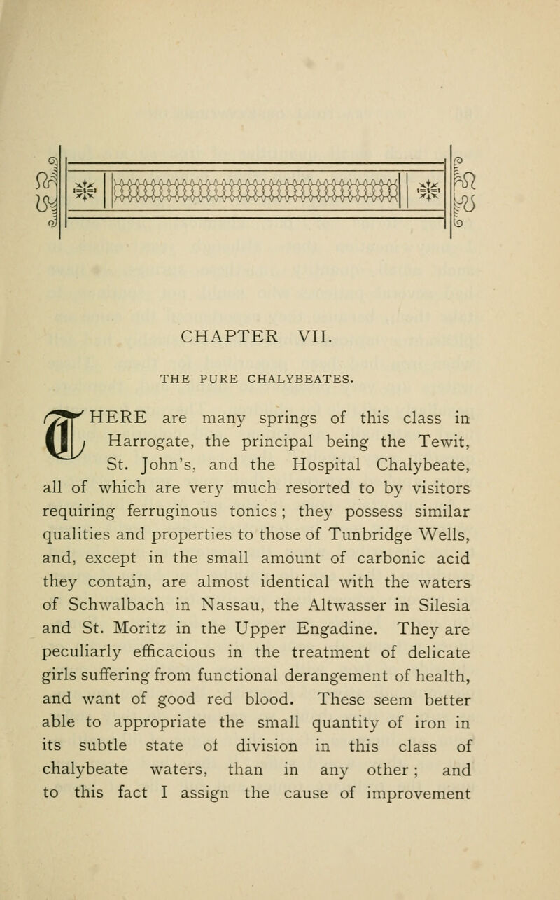 fc & x+x !x}x' H>W4 xtx t=t=l X|X ^ to CHAPTER VII. THE PURE CHALYBEATES. % HERE are many springs of this class in Harrogate, the principal being the Tewit, St. John's, and the Hospital Chalybeate, all of which are very much resorted to by visitors requiring ferruginous tonics; they possess similar qualities and properties to those of Tunbridge Wells, and, except in the small amount of carbonic acid they contain, are almost identical with the waters of Schwalbach in Nassau, the Altwasser in Silesia and St. Moritz in the Upper Engadine. They are peculiarly efficacious in the treatment of delicate girls suffering from functional derangement of health, and want of good red blood. These seem better able to appropriate the small quantity of iron in its subtle state ol division in this class of chalybeate waters, than in any other; and to this fact I assign the cause of improvement