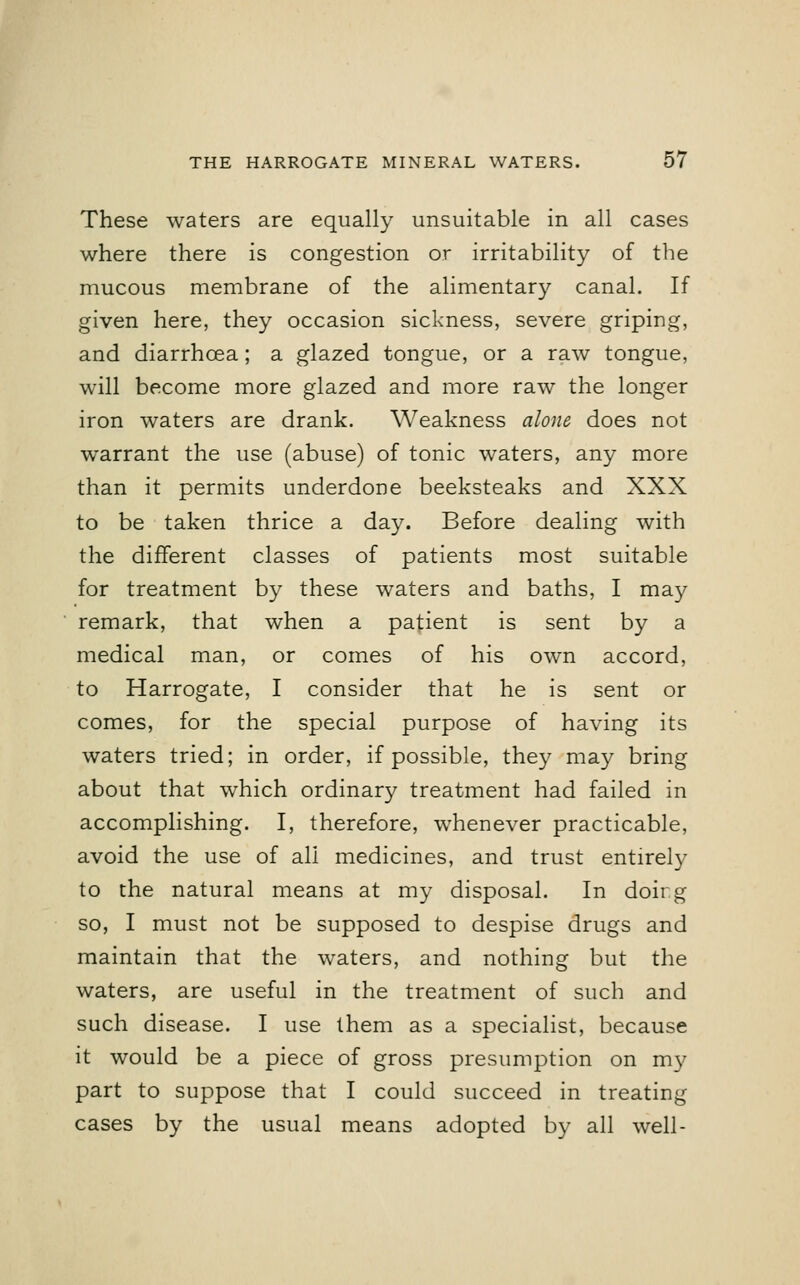 These waters are equally unsuitable in all cases where there is congestion or irritability of the mucous membrane of the alimentary canal. If given here, they occasion sickness, severe griping, and diarrhoea; a glazed tongue, or a raw tongue, will become more glazed and more raw the longer iron waters are drank. Weakness alone does not warrant the use (abuse) of tonic waters, any more than it permits underdone beeksteaks and XXX to be taken thrice a day. Before dealing with the different classes of patients most suitable for treatment by these waters and baths, I may remark, that when a patient is sent by a medical man, or comes of his own accord, to Harrogate, I consider that he is sent or comes, for the special purpose of having its waters tried; in order, if possible, they may bring about that which ordinary treatment had failed in accomplishing. I, therefore, whenever practicable, avoid the use of all medicines, and trust entirely to the natural means at my disposal. In doirg so, I must not be supposed to despise drugs and maintain that the waters, and nothing but the waters, are useful in the treatment of such and such disease. I use them as a specialist, because it would be a piece of gross presumption on my part to suppose that I could succeed in treating cases by the usual means adopted by all well-