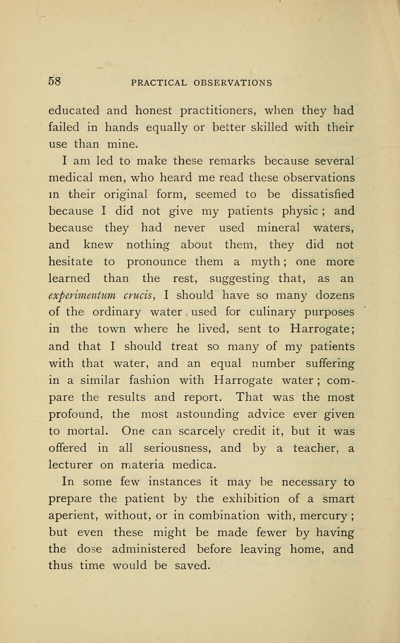 educated and honest practitioners, when they had failed in hands equally or better skilled with their use than mine. I am led to make these remarks because several medical men, who heard me read these observations in their original form, seemed to be dissatisfied because I did not give my patients physic; and because they had never used mineral waters, and knew nothing about them, they did not hesitate to pronounce them a myth; one more learned than the rest, suggesting that, as an experimentum crucis, I should have so many dozens of the ordinary water used for culinary purposes in the town where he lived, sent to Harrogate; and that I should treat so many of my patients with that water, and an equal number suffering in a similar fashion with Harrogate water; com- pare the results and report. That was the most profound, the most astounding advice ever given to mortal. One can scarcely credit it, but it was offered in all seriousness, and by a teacher, a lecturer on materia medica. In some few instances it may be necessary to prepare the patient by the exhibition of a smart aperient, without, or in combination with, mercury ; but even these might be made fewer by having the dose administered before leaving home, and thus time would be saved.