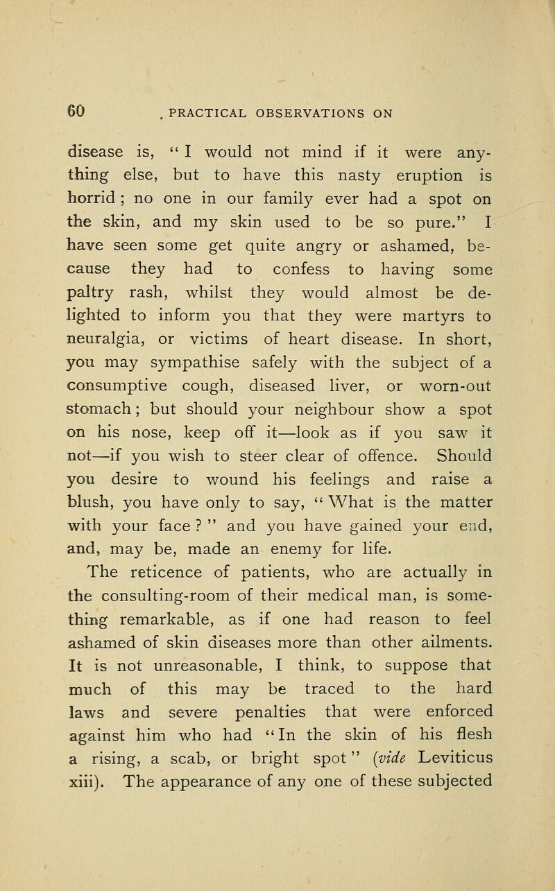 disease is, I would not mind if it were any- thing else, but to have this nasty eruption is horrid ; no one in our family ever had a spot on the skin, and my skin used to be so pure. I have seen some get quite angry or ashamed, be- cause they had to confess to having some paltry rash, whilst they would almost be de- lighted to inform you that they were martyrs to neuralgia, or victims of heart disease. In short, you may sympathise safely with the subject of a consumptive cough, diseased liver, or worn-out stomach; but should your neighbour show a spot on his nose, keep off it—look as if you saw it not—if you wish to steer clear of offence. Should you desire to wound his feelings and raise a blush, you have only to say,  What is the matter with your face ?  and you have gained your end, and, may be, made an enemy for life. The reticence of patients, who are actually in the consulting-room of their medical man, is some- thing remarkable, as if one had reason to feel ashamed of skin diseases more than other ailments. It is not unreasonable, I think, to suppose that much of this may be traced to the hard laws and severe penalties that were enforced against him who had In the skin of his flesh a rising, a scab, or bright spot {vide Leviticus xiii). The appearance of any one of these subjected