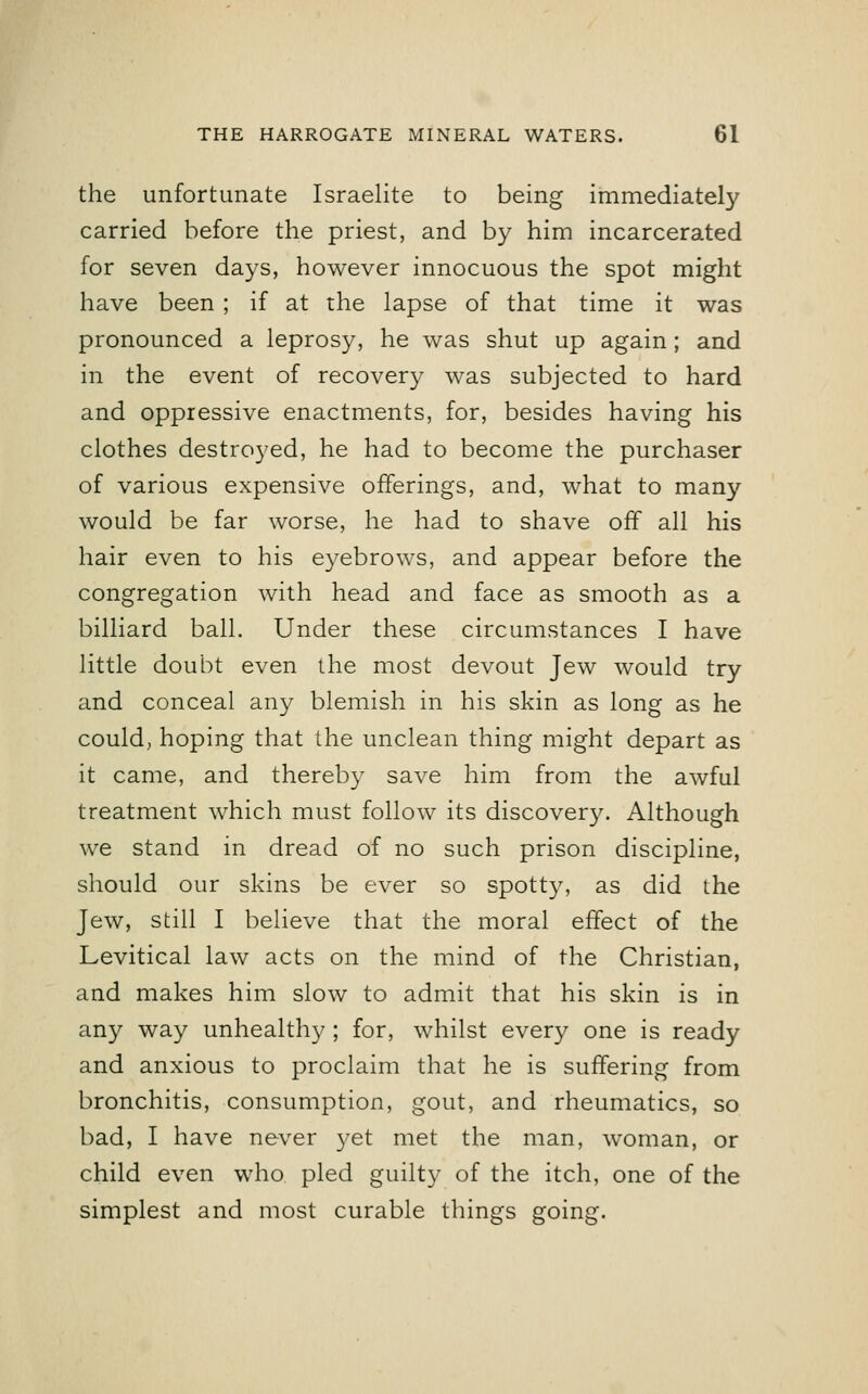 the unfortunate Israelite to being immediately carried before the priest, and by him incarcerated for seven days, however innocuous the spot might have been ; if at the lapse of that time it was pronounced a leprosy, he was shut up again; and in the event of recovery was subjected to hard and oppressive enactments, for, besides having his clothes destroyed, he had to become the purchaser of various expensive offerings, and, what to many would be far worse, he had to shave off all his hair even to his eyebrows, and appear before the congregation with head and face as smooth as a billiard ball. Under these circumstances I have little doubt even the most devout Jew would try and conceal any blemish in his skin as long as he could, hoping that the unclean thing might depart as it came, and thereby save him from the awful treatment which must follow its discovery. Although we stand in dread of no such prison discipline, should our skins be ever so spotty, as did the Jew, still I believe that the moral effect of the Levitical law acts on the mind of the Christian, and makes him slow to admit that his skin is in any way unhealthy ; for, whilst every one is ready and anxious to proclaim that he is suffering from bronchitis, consumption, gout, and rheumatics, so bad, I have never yet met the man, woman, or child even who pled guilty of the itch, one of the simplest and most curable things going.