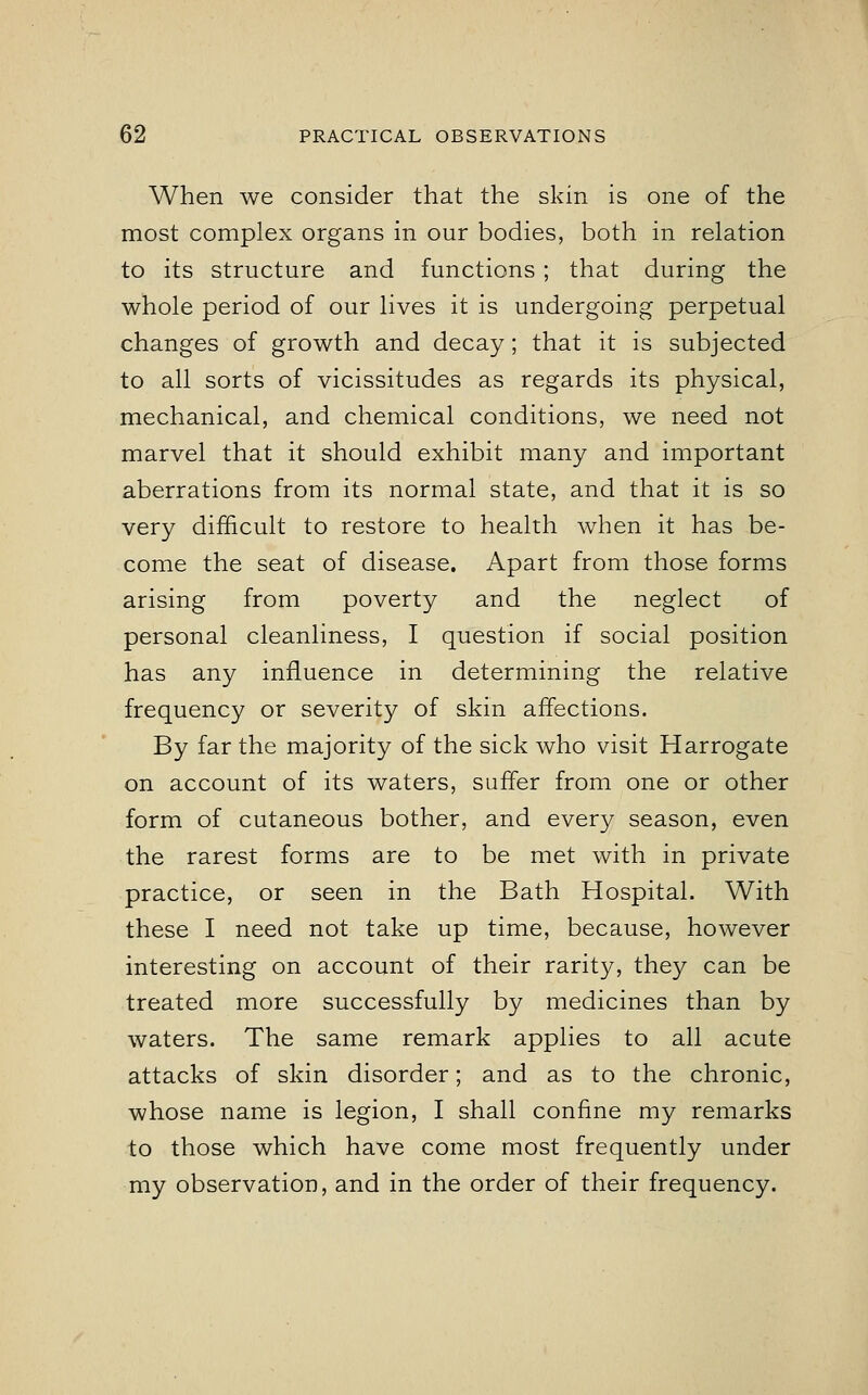 When we consider that the skin is one of the most complex organs in our bodies, both in relation to its structure and functions; that during the whole period of our lives it is undergoing perpetual changes of growth and decay; that it is subjected to all sorts of vicissitudes as regards its physical, mechanical, and chemical conditions, we need not marvel that it should exhibit many and important aberrations from its normal state, and that it is so very difficult to restore to health when it has be- come the seat of disease. Apart from those forms arising from poverty and the neglect of personal cleanliness, I question if social position has any influence in determining the relative frequency or severity of skin affections. By far the majority of the sick who visit Harrogate on account of its waters, suffer from one or other form of cutaneous bother, and every season, even the rarest forms are to be met with in private practice, or seen in the Bath Hospital. With these I need not take up time, because, however interesting on account of their rarity, they can be treated more successfully by medicines than by waters. The same remark applies to all acute attacks of skin disorder; and as to the chronic, whose name is legion, I shall confine my remarks to those which have come most frequently under my observation, and in the order of their frequency.