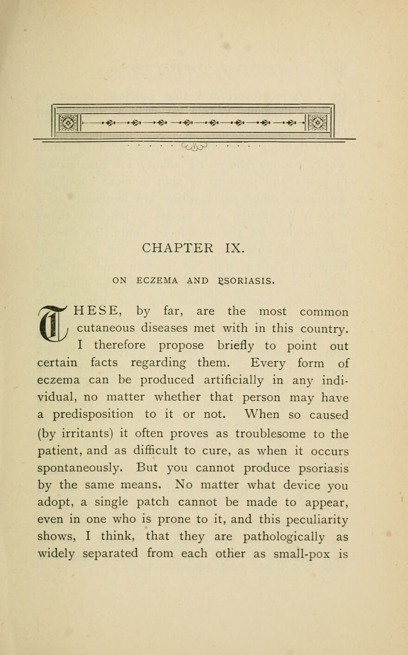ON ECZEMA AND PSORIASIS. (/Jf' HESE, by far, are the most common I i i cutaneous diseases met with in this country. I therefore propose briefly to point out certain facts regarding them. Every form of eczema can be produced artificially in any indi- vidual, no matter whether that person may have a predisposition to it or not. When so caused (by irritants) it often proves as troublesome to the patient, and as difficult to cure, as when it occurs spontaneously. But you cannot produce psoriasis by the same means. No matter what device you adopt, a single patch cannot be made to appear, even in one who is prone to it, and this peculiarity shows, I think, that they are pathologically as widely separated from each other as small-pox is