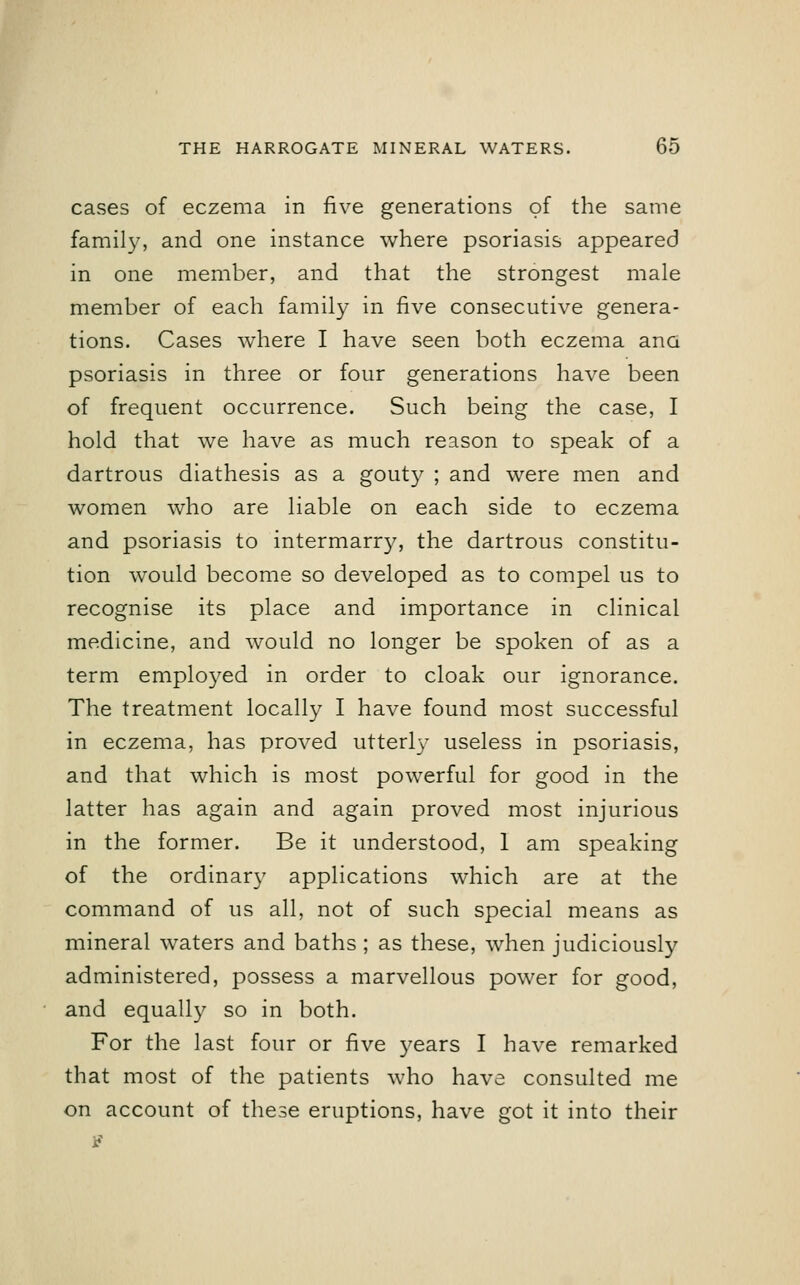cases of eczema in five generations of the same family, and one instance where psoriasis appeared in one member, and that the strongest male member of each family in five consecutive genera- tions. Cases where I have seen both eczema ana psoriasis in three or four generations have been of frequent occurrence. Such being the case, I hold that we have as much reason to speak of a dartrous diathesis as a gouty ; and were men and women who are liable on each side to eczema and psoriasis to intermarry, the dartrous constitu- tion would become so developed as to compel us to recognise its place and importance in clinical medicine, and would no longer be spoken of as a term employed in order to cloak our ignorance. The treatment locally I have found most successful in eczema, has proved utterly useless in psoriasis, and that which is most powerful for good in the latter has again and again proved most injurious in the former. Be it understood, 1 am speaking of the ordinary applications which are at the command of us all, not of such special means as mineral waters and baths; as these, when judiciously administered, possess a marvellous power for good, and equally so in both. For the last four or five years I have remarked that most of the patients who have consulted me on account of these eruptions, have got it into their